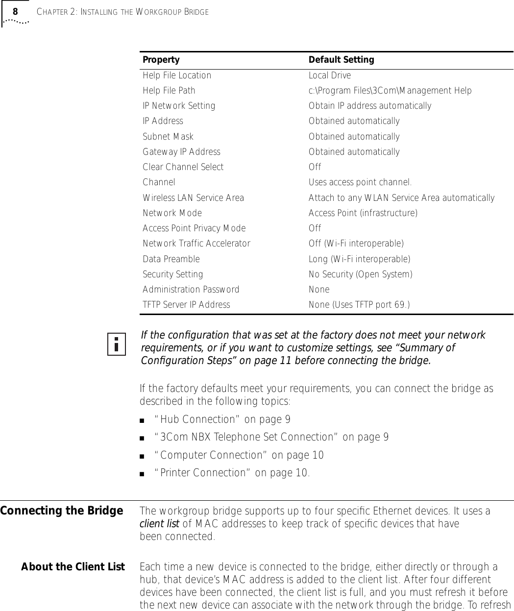  8 C HAPTER  2: I NSTALLING   THE  W ORKGROUP  B RIDGE If the factory defaults meet your requirements, you can connect the bridge as described in the following topics: ■ &ldquo;Hub Connection&rdquo; on page 9 ■ &ldquo;3Com NBX Telephone Set Connection&rdquo; on page 9 ■ &ldquo;Computer Connection&rdquo; on page 10 ■ &ldquo;Printer Connection&rdquo; on page 10. Connecting the Bridge The workgroup bridge supports up to four speciﬁc Ethernet devices. It uses a  client list  of MAC addresses to keep track of speciﬁc devices that have been connected.  About the Client List Each time a new device is connected to the bridge, either directly or through a hub, that device&rsquo;s MAC address is added to the client list. After four different devices have been connected, the client list is full, and you must refresh it before the next new device can associate with the network through the bridge. To refresh  Help File Location Local DriveHelp File Path c:\Program Files\3Com\Management HelpIP Network Setting Obtain IP address automaticallyIP Address Obtained automaticallySubnet Mask Obtained automaticallyGateway IP Address Obtained automaticallyClear Channel Select OffChannel Uses access point channel.Wireless LAN Service Area Attach to any WLAN Service Area automaticallyNetwork Mode Access Point (infrastructure)Access Point Privacy Mode OffNetwork Traffic Accelerator Off (Wi-Fi interoperable)Data Preamble Long (Wi-Fi interoperable)Security Setting No Security (Open System)Administration Password NoneTFTP Server IP Address None (Uses TFTP port 69.) Property Default Setting If the conﬁguration that was set at the factory does not meet your network requirements, or if you want to customize settings, see &ldquo;Summary of Conﬁguration Steps&rdquo; on page 11 before connecting the bridge. 