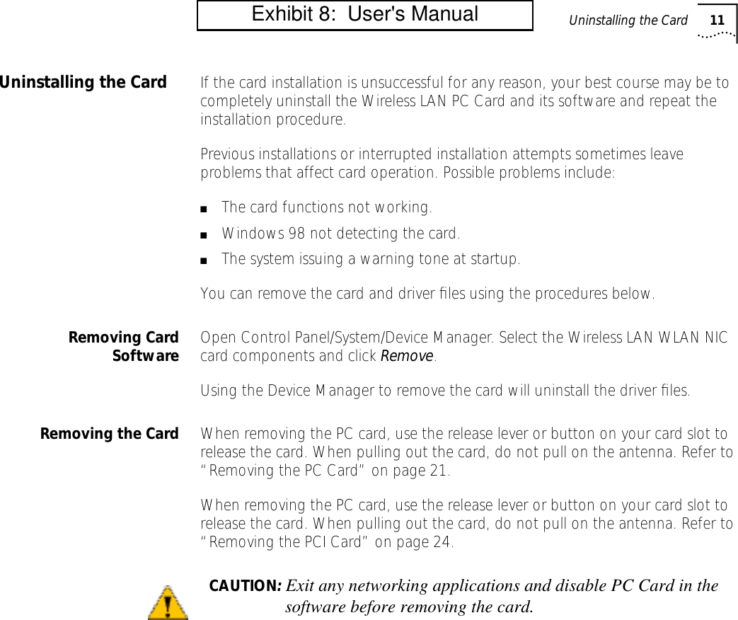 Uninstalling the Card 11Uninstalling the Card If the card installation is unsuccessful for any reason, your best course may be to completely uninstall the Wireless LAN PC Card and its software and repeat the installation procedure.Previous installations or interrupted installation attempts sometimes leave problems that affect card operation. Possible problems include:■The card functions not working.■Windows 98 not detecting the card.■The system issuing a warning tone at startup.You can remove the card and driver ﬁles using the procedures below.Removing CardSoftware Open Control Panel/System/Device Manager. Select the Wireless LAN WLAN NIC card components and click Remove.Using the Device Manager to remove the card will uninstall the driver ﬁles.Removing the Card When removing the PC card, use the release lever or button on your card slot to release the card. When pulling out the card, do not pull on the antenna. Refer to &ldquo;Removing the PC Card&rdquo; on page 21.When removing the PC card, use the release lever or button on your card slot to release the card. When pulling out the card, do not pull on the antenna. Refer to &ldquo;Removing the PCI Card&rdquo; on page 24.CAUTION: Exit any networking applications and disable PC Card in thesoftware before removing the card.         Exhibit 8:  User's Manual