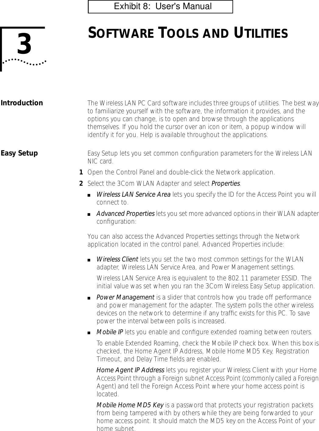 3SOFTWARE TOOLS AND UTILITIESIntroduction The Wireless LAN PC Card software includes three groups of utilities. The best way to familiarize yourself with the software, the information it provides, and the options you can change, is to open and browse through the applications themselves. If you hold the cursor over an icon or item, a popup window will identify it for you. Help is available throughout the applications.Easy Setup Easy Setup lets you set common conﬁguration parameters for the Wireless LAN NIC card.1Open the Control Panel and double-click the Network application.2Select the 3Com WLAN Adapter and select Properties.■Wireless LAN Service Area lets you specify the ID for the Access Point you will connect to.■Advanced Properties lets you set more advanced options in their WLAN adapter conﬁguration:You can also access the Advanced Properties settings through the Network application located in the control panel. Advanced Properties include:■Wireless Client lets you set the two most common settings for the WLAN adapter, Wireless LAN Service Area, and Power Management settings.Wireless LAN Service Area is equivalent to the 802.11 parameter ESSID. The initial value was set when you ran the 3Com Wireless Easy Setup application.■Power Management is a slider that controls how you trade off performance and power management for the adapter. The system polls the other wireless devices on the network to determine if any trafﬁc exists for this PC. To save power the interval between polls is increased.■Mobile IP lets you enable and conﬁgure extended roaming between routers.To enable Extended Roaming, check the Mobile IP check box. When this box is checked, the Home Agent IP Address, Mobile Home MD5 Key, Registration Timeout, and Delay Time ﬁelds are enabled.Home Agent IP Address lets you register your Wireless Client with your Home Access Point through a Foreign subnet Access Point (commonly called a Foreign Agent) and tell the Foreign Access Point where your home access point is located.Mobile Home MD5 Key is a password that protects your registration packets from being tampered with by others while they are being forwarded to your home access point. It should match the MD5 key on the Access Point of your home subnet.          Exhibit 8:  User's Manual