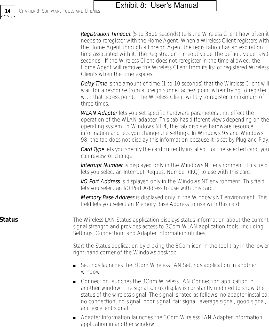 14 CHAPTER 3: SOFTWARE TOOLS AND UTILITIESRegistration Timeout (5 to 3600 seconds) tells the Wireless Client how often it needs to reregister with the Home Agent. When a Wireless Client registers with the Home Agent through a Foreign Agent the registration has an expiration time associated with it. The Registration Timeout value The default value is 60 seconds.  If the Wireless Client does not reregister in the time allowed, the Home Agent will remove the Wireless Client from its list of registered Wireless Clients when the time expires.Delay Time is the amount of time (1 to 10 seconds) that the Wireless Client will wait for a response from aforeign subnet access point when trying to register with that access point.  The Wireless Client will try to register a maximum of three times.WLAN Adapter lets you set speciﬁc hardware parameters that effect the operation of the WLAN adapter. This tab has different views depending on the operating system. In Windows NT 4, the tab displays hardware resource information and lets you change the settings. In Windows 95 and Windows 98, the tab does not display this information because it is set by Plug and Play.Card Type lets you specify the card currently installed. For the selected card, you can review or change:Interrupt Number is displayed only in the Windows NT environment. This ﬁeld lets you select an Interrupt Request Number (IRQ) to use with this card.I/O Port Address is displayed only in the Windows NT environment. This ﬁeld lets you select an I/O Port Address to use with this card.Memory Base Address is displayed only in the Windows NT environment. This ﬁeld lets you select an Memory Base Address to use with this card.Status The Wireless LAN Status application displays status information about the current signal strength and provides access to 3Com WLAN application tools, including Settings, Connection, and Adapter Information utilities.Start the Status application by clicking the 3Com icon in the tool tray in the lower right-hand corner of the Windows desktop.■Settings launches the 3Com Wireless LAN Settings application in another window. ■Connection launches the 3Com Wireless LAN Connection application in another window. The signal status display is constantly updated to show the status of the wireless signal. The signal is rated as follows: no adapter installed, no connection, no signal, poor signal, fair signal, average signal, good signal, and excellent signal.■Adapter Information launches the 3Com Wireless LAN Adapter Information application in another window.          Exhibit 8:  User's Manual