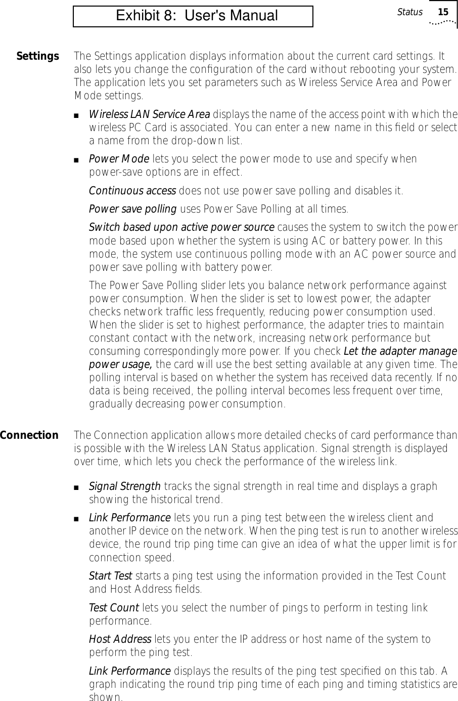 Status 15Settings The Settings application displays information about the current card settings. It also lets you change the conﬁguration of the card without rebooting your system. The application lets you set parameters such as Wireless Service Area and Power Mode settings. ■Wireless LAN Service Area displays the name of the access point with which the wireless PC Card is associated. You can enter a new name in this ﬁeld or select a name from the drop-down list.■Power Mode lets you select the power mode to use and specify when power-save options are in effect.Continuous access does not use power save polling and disables it.Power save polling uses Power Save Polling at all times.Switch based upon active power source causes the system to switch the power mode based upon whether the system is using AC or battery power. In this mode, the system use continuous polling mode with an AC power source and power save polling with battery power.The Power Save Polling slider lets you balance network performance against power consumption. When the slider is set to lowest power, the adapter checks network trafﬁc less frequently, reducing power consumption used. When the slider is set to highest performance, the adapter tries to maintain constant contact with the network, increasing network performance but consuming correspondingly more power. If you check Let the adapter manage power usage, the card will use the best setting available at any given time. The polling interval is based on whether the system has received data recently. If no data is being received, the polling interval becomes less frequent over time, gradually decreasing power consumption.Connection The Connection application allows more detailed checks of card performance than is possible with the Wireless LAN Status application. Signal strength is displayed over time, which lets you check the performance of the wireless link.■Signal Strength tracks the signal strength in real time and displays a graph showing the historical trend.■Link Performance lets you run a ping test between the wireless client and another IP device on the network. When the ping test is run to another wireless device, the round trip ping time can give an idea of what the upper limit is for connection speed.Start Test starts a ping test using the information provided in the Test Count and Host Address ﬁelds.Test Count lets you select the number of pings to perform in testing link performance.Host Address lets you enter the IP address or host name of the system to perform the ping test. Link Performance displays the results of the ping test speciﬁed on this tab. A graph indicating the round trip ping time of each ping and timing statistics are shown.          Exhibit 8:  User's Manual