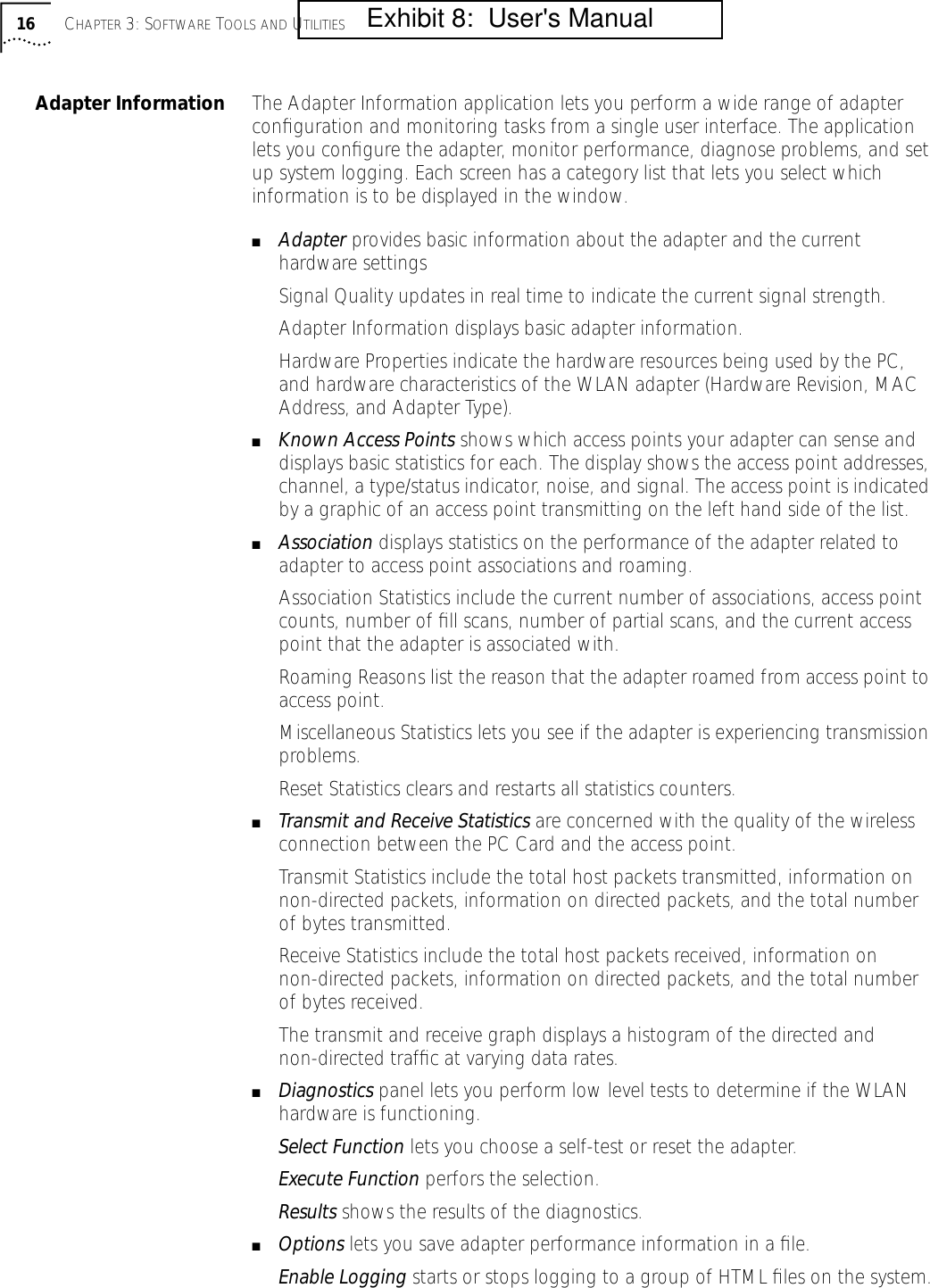 16 CHAPTER 3: SOFTWARE TOOLS AND UTILITIESAdapter Information The Adapter Information application lets you perform a wide range of adapter conﬁguration and monitoring tasks from a single user interface. The application lets you conﬁgure the adapter, monitor performance, diagnose problems, and set up system logging. Each screen has a category list that lets you select which information is to be displayed in the window.■Adapter provides basic information about the adapter and the current hardware settingsSignal Quality updates in real time to indicate the current signal strength.Adapter Information displays basic adapter information.Hardware Properties indicate the hardware resources being used by the PC, and hardware characteristics of the WLAN adapter (Hardware Revision, MAC Address, and Adapter Type).■Known Access Points shows which access points your adapter can sense and displays basic statistics for each. The display shows the access point addresses, channel, a type/status indicator, noise, and signal. The access point is indicated by a graphic of an access point transmitting on the left hand side of the list.■Association displays statistics on the performance of the adapter related to adapter to access point associations and roaming.Association Statistics include the current number of associations, access point counts, number of ﬁll scans, number of partial scans, and the current access point that the adapter is associated with.Roaming Reasons list the reason that the adapter roamed from access point to access point.Miscellaneous Statistics lets you see if the adapter is experiencing transmission problems.Reset Statistics clears and restarts all statistics counters.■Transmit and Receive Statistics are concerned with the quality of the wireless connection between the PC Card and the access point.Transmit Statistics include the total host packets transmitted, information on non-directed packets, information on directed packets, and the total number of bytes transmitted.Receive Statistics include the total host packets received, information on non-directed packets, information on directed packets, and the total number of bytes received.The transmit and receive graph displays a histogram of the directed and non-directed trafﬁc at varying data rates.■Diagnostics panel lets you perform low level tests to determine if the WLAN hardware is functioning.Select Function lets you choose a self-test or reset the adapter. Execute Function perfors the selection.Results shows the results of the diagnostics.■Options lets you save adapter performance information in a ﬁle.Enable Logging starts or stops logging to a group of HTML ﬁles on the system.         Exhibit 8:  User's Manual