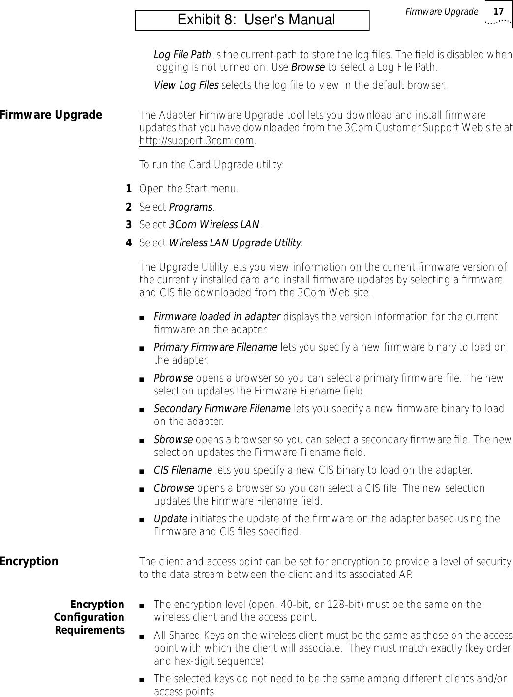 Firmware Upgrade 17Log File Path is the current path to store the log ﬁles. The ﬁeld is disabled when logging is not turned on. Use Browse to select a Log File Path. View Log Files selects the log ﬁle to view in the default browser.Firmware Upgrade The Adapter Firmware Upgrade tool lets you download and install ﬁrmware updates that you have downloaded from the 3Com Customer Support Web site at http://support.3com.com.To run the Card Upgrade utility:1Open the Start menu.2Select Programs.3Select 3Com Wireless LAN.4Select Wireless LAN Upgrade Utility.The Upgrade Utility lets you view information on the current ﬁrmware version of the currently installed card and install ﬁrmware updates by selecting a ﬁrmware and CIS ﬁle downloaded from the 3Com Web site.■Firmware loaded in adapter displays the version information for the current ﬁrmware on the adapter.■Primary Firmware Filename lets you specify a new ﬁrmware binary to load on the adapter.■Pbrowse opens a browser so you can select a primary ﬁrmware ﬁle. The new selection updates the Firmware Filename ﬁeld.■Secondary Firmware Filename lets you specify a new ﬁrmware binary to load on the adapter.■Sbrowse opens a browser so you can select a secondary ﬁrmware ﬁle. The new selection updates the Firmware Filename ﬁeld.■CIS Filename lets you specify a new CIS binary to load on the adapter.■Cbrowse opens a browser so you can select a CIS ﬁle. The new selection updates the Firmware Filename ﬁeld.■Update initiates the update of the ﬁrmware on the adapter based using the Firmware and CIS ﬁles speciﬁed.Encryption The client and access point can be set for encryption to provide a level of security to the data stream between the client and its associated AP.EncryptionConﬁgurationRequirements■The encryption level (open, 40-bit, or 128-bit) must be the same on the wireless client and the access point.■All Shared Keys on the wireless client must be the same as those on the access point with which the client will associate.  They must match exactly (key order and hex-digit sequence).■The selected keys do not need to be the same among different clients and/or access points.          Exhibit 8:  User's Manual