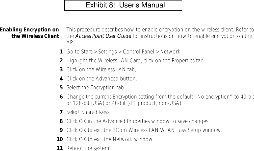 Enabling Encryption onthe Wireless Client This procedure describes how to enable encryption on the wireless client. Refer to the Access Point User Guide for instructions on how to enable encryption on the AP.1Go to Start > Settings > Control Panel > Network.2Highlight the Wireless LAN Card, click on the Properties tab.3Click on the Wireless LAN tab, 4Click on the Advanced button.5Select the Encryption tab.6Change the current Encryption setting from the default "No encryption" to 40-bit or 128-bit (USA) or 40-bit (-E1 product, non-USA).7Select Shared Keys.  8Click OK in the Advanced Properties window to save changes.9Click OK to exit the 3Com Wireless LAN WLAN Easy Setup window.10 Click OK to exit the Network window. 11 Reboot the system.          Exhibit 8:  User's Manual