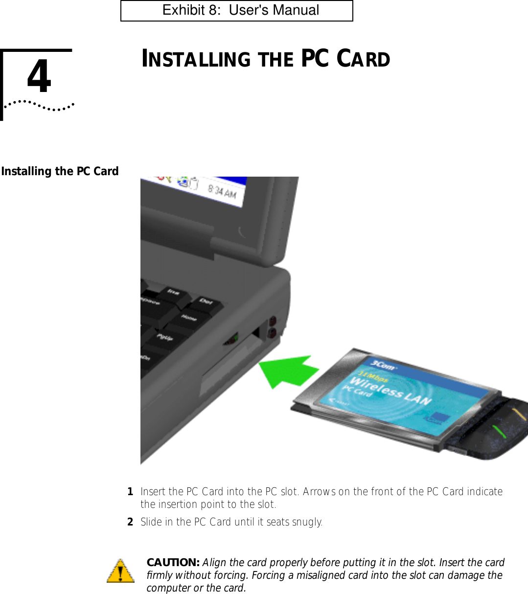 4INSTALLING THE PC CARDInstalling the PC Card1Insert the PC Card into the PC slot. Arrows on the front of the PC Card indicate the insertion point to the slot.2Slide in the PC Card until it seats snugly.CAUTION: Align the card properly before putting it in the slot. Insert the card ﬁrmly without forcing. Forcing a misaligned card into the slot can damage the computer or the card.          Exhibit 8:  User's Manual