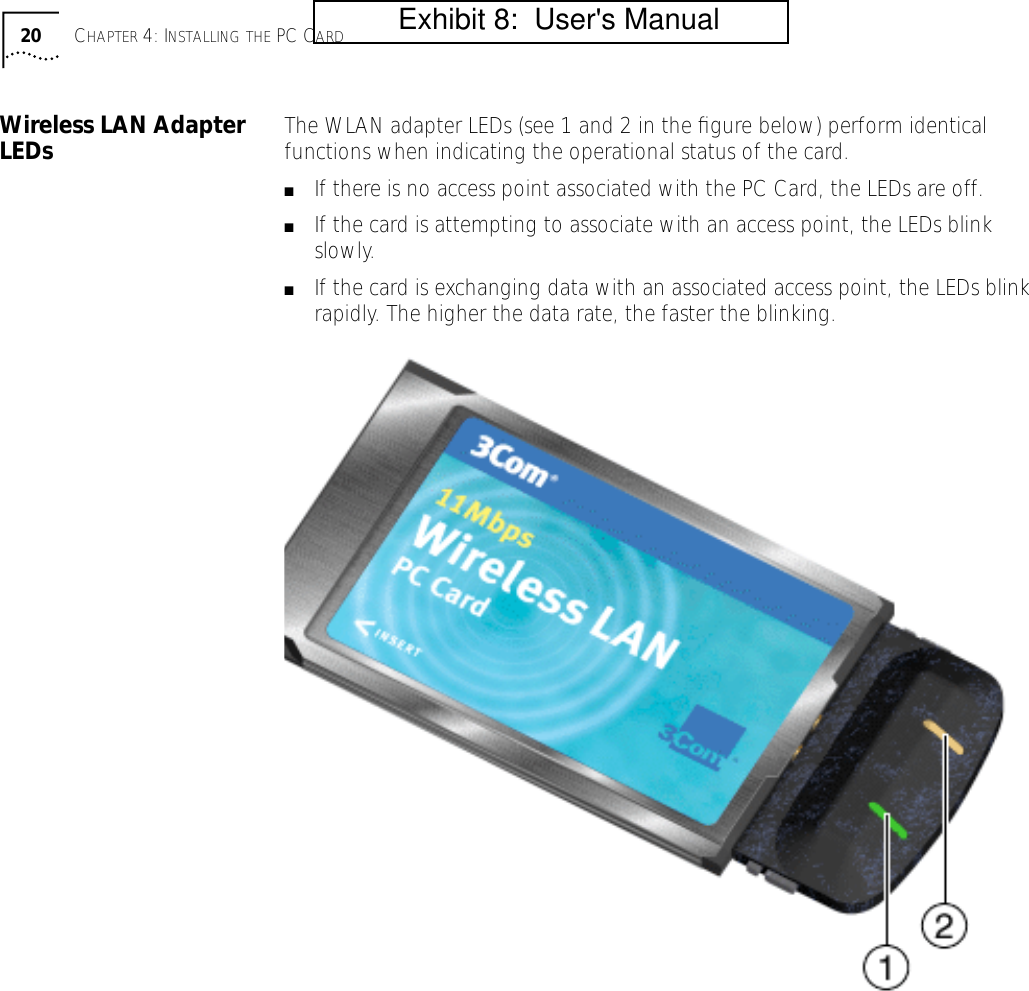 20 CHAPTER 4: INSTALLING THE PC CARDWireless LAN Adapter LEDs The WLAN adapter LEDs (see 1 and 2 in the ﬁgure below) perform identical functions when indicating the operational status of the card.■If there is no access point associated with the PC Card, the LEDs are off.■If the card is attempting to associate with an access point, the LEDs blink slowly.■If the card is exchanging data with an associated access point, the LEDs blink rapidly. The higher the data rate, the faster the blinking.           Exhibit 8:  User's Manual