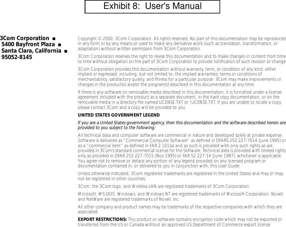  3Com Corporation   ■   5400 Bayfront Plaza   ■   Santa Clara, California   ■   95052-8145 Copyright &copy; 2000, 3Com Corporation. All rights reserved. No part of this documentation may be reproduced in any form or by any means or used to make any derivative work (such as translation, transformation, or adaptation) without written permission from 3Com Corporation.3Com Corporation reserves the right to revise this documentation and to make changes in content from time to time without obligation on the part of 3Com Corporation to provide notiﬁcation of such revision or change.3Com Corporation provides this documentation without warranty, term, or condition of any kind, either implied or expressed, including, but not limited to, the implied warranties, terms or conditions of merchantability, satisfactory quality, and ﬁtness for a particular purpose. 3Com may make improvements or changes in the product(s) and/or the program(s) described in this documentation at any time.If there is any software on removable media described in this documentation, it is furnished under a license agreement included with the product as a separate document, in the hard copy documentation, or on the removable media in a directory ﬁle named LICENSE.TXT or !LICENSE.TXT. If you are unable to locate a copy, please contact 3Com and a copy will be provided to you. UNITED STATES GOVERNMENT LEGEND If you are a United States government agency, then this documentation and the software described herein are provided to you subject to the following:  All technical data and computer software are commercial in nature and developed solely at private expense. Software is delivered as &ldquo;Commercial Computer Software&rdquo; as deﬁned in DFARS 252.227-7014 (June 1995) or as a &ldquo;commercial item&rdquo; as deﬁned in FAR 2.101(a) and as such is provided with only such rights as are provided in 3Com&rsquo;s standard commercial license for the Software. Technical data is provided with limited rights only as provided in DFAR 252.227-7015 (Nov 1995) or FAR 52.227-14 (June 1987), whichever is applicable. You agree not to remove or deface any portion of any legend provided on any licensed program or documentation contained in, or delivered to you in conjunction with, this User Guide.Unless otherwise indicated, 3Com registered trademarks are registered in the United States and may or may not be registered in other countries.3Com, the 3Com logo, and Wireless LAN are registered trademarks of 3Com Corporation. Microsoft, MS-DOS, Windows, and Windows NT are registered trademarks of Microsoft Corporation. Novell and NetWare are registered trademarks of Novell, Inc.All other company and product names may be trademarks of the respective companies with which they are associated. EXPORT RESTRICTIONS:  This product or software contains encryption code which may not be exported or transferred from the US or Canada without an approved US Department of Commerce export license.        Exhibit 8:  User's Manual