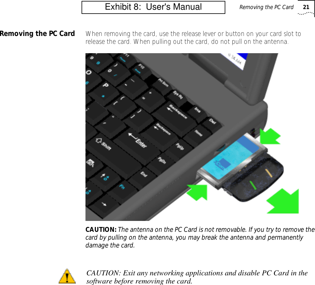 Removing the PC Card 21Removing the PC Card When removing the card, use the release lever or button on your card slot to release the card. When pulling out the card, do not pull on the antenna.CAUTION: The antenna on the PC Card is not removable. If you try to remove the card by pulling on the antenna, you may break the antenna and permanently damage the card.CAUTION: Exit any networking applications and disable PC Card in thesoftware before removing the card.         Exhibit 8:  User's Manual