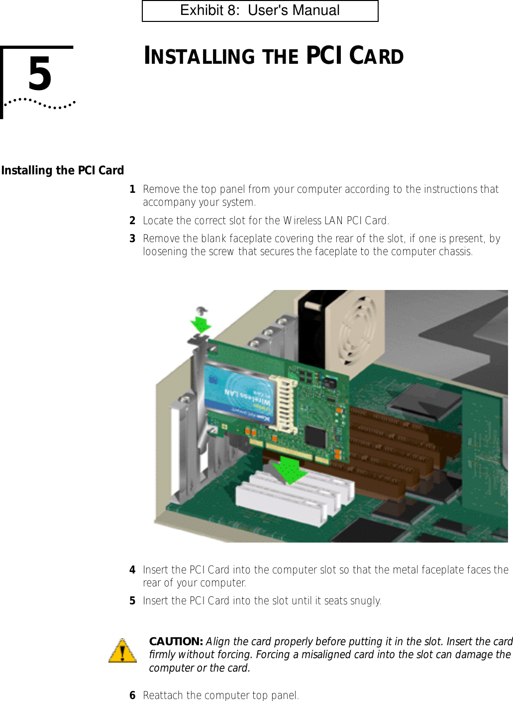 5INSTALLING THE PCI CARDInstalling the PCI Card1Remove the top panel from your computer according to the instructions that accompany your system.2Locate the correct slot for the Wireless LAN PCI Card.3Remove the blank faceplate covering the rear of the slot, if one is present, by loosening the screw that secures the faceplate to the computer chassis.4Insert the PCI Card into the computer slot so that the metal faceplate faces the rear of your computer.5Insert the PCI Card into the slot until it seats snugly.6Reattach the computer top panel.CAUTION: Align the card properly before putting it in the slot. Insert the card ﬁrmly without forcing. Forcing a misaligned card into the slot can damage the computer or the card.         Exhibit 8:  User's Manual