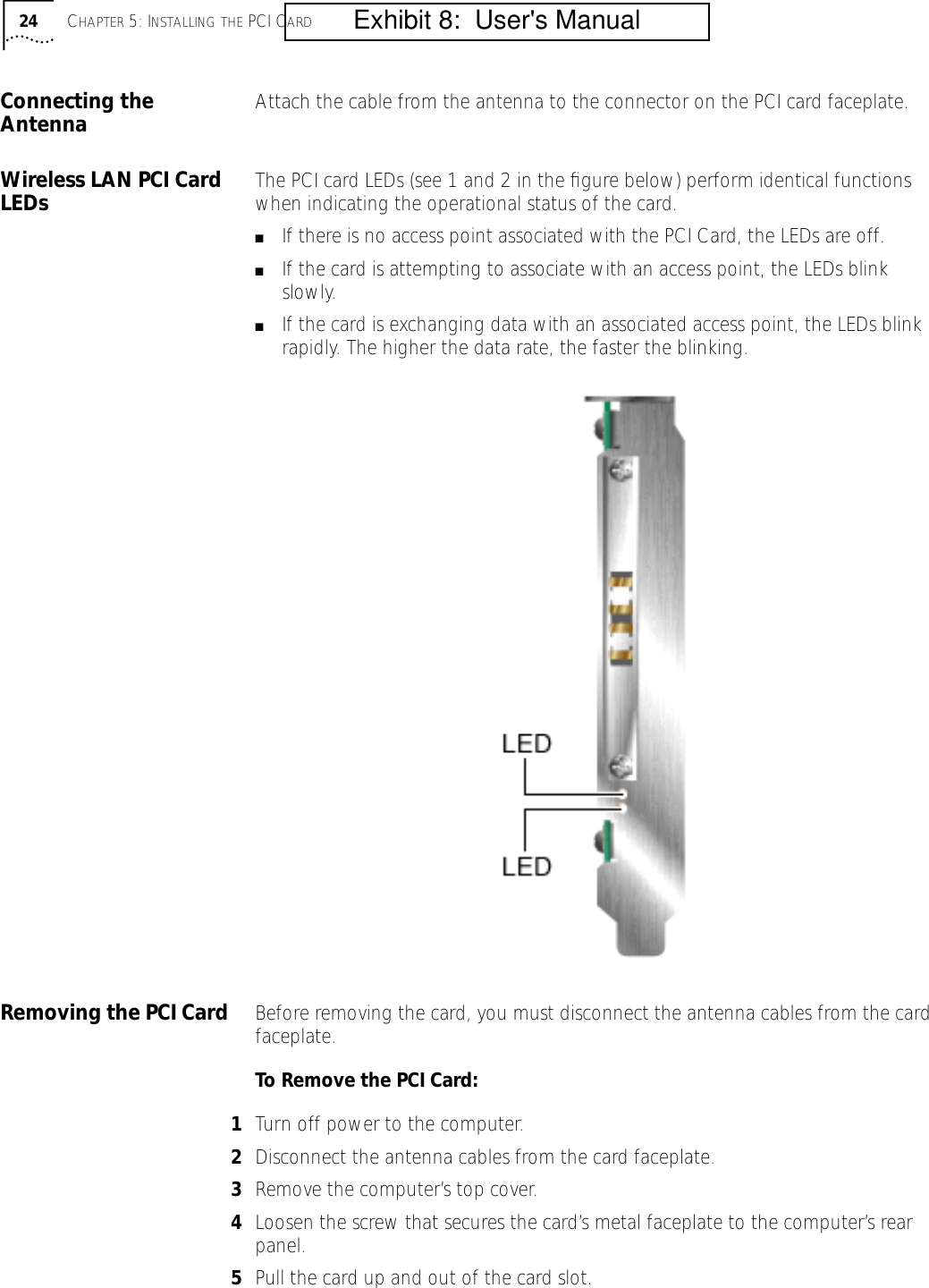 24 CHAPTER 5: INSTALLING THE PCI CARDConnecting the Antenna Attach the cable from the antenna to the connector on the PCI card faceplate.Wireless LAN PCI Card LEDs The PCI card LEDs (see 1 and 2 in the ﬁgure below) perform identical functions when indicating the operational status of the card.■If there is no access point associated with the PCI Card, the LEDs are off.■If the card is attempting to associate with an access point, the LEDs blink slowly.■If the card is exchanging data with an associated access point, the LEDs blink rapidly. The higher the data rate, the faster the blinking. Removing the PCI Card Before removing the card, you must disconnect the antenna cables from the card faceplate.To Remove the PCI Card:1Turn off power to the computer.2Disconnect the antenna cables from the card faceplate.3Remove the computer&rsquo;s top cover.4Loosen the screw that secures the card&rsquo;s metal faceplate to the computer&rsquo;s rear panel.5Pull the card up and out of the card slot.         Exhibit 8:  User's Manual