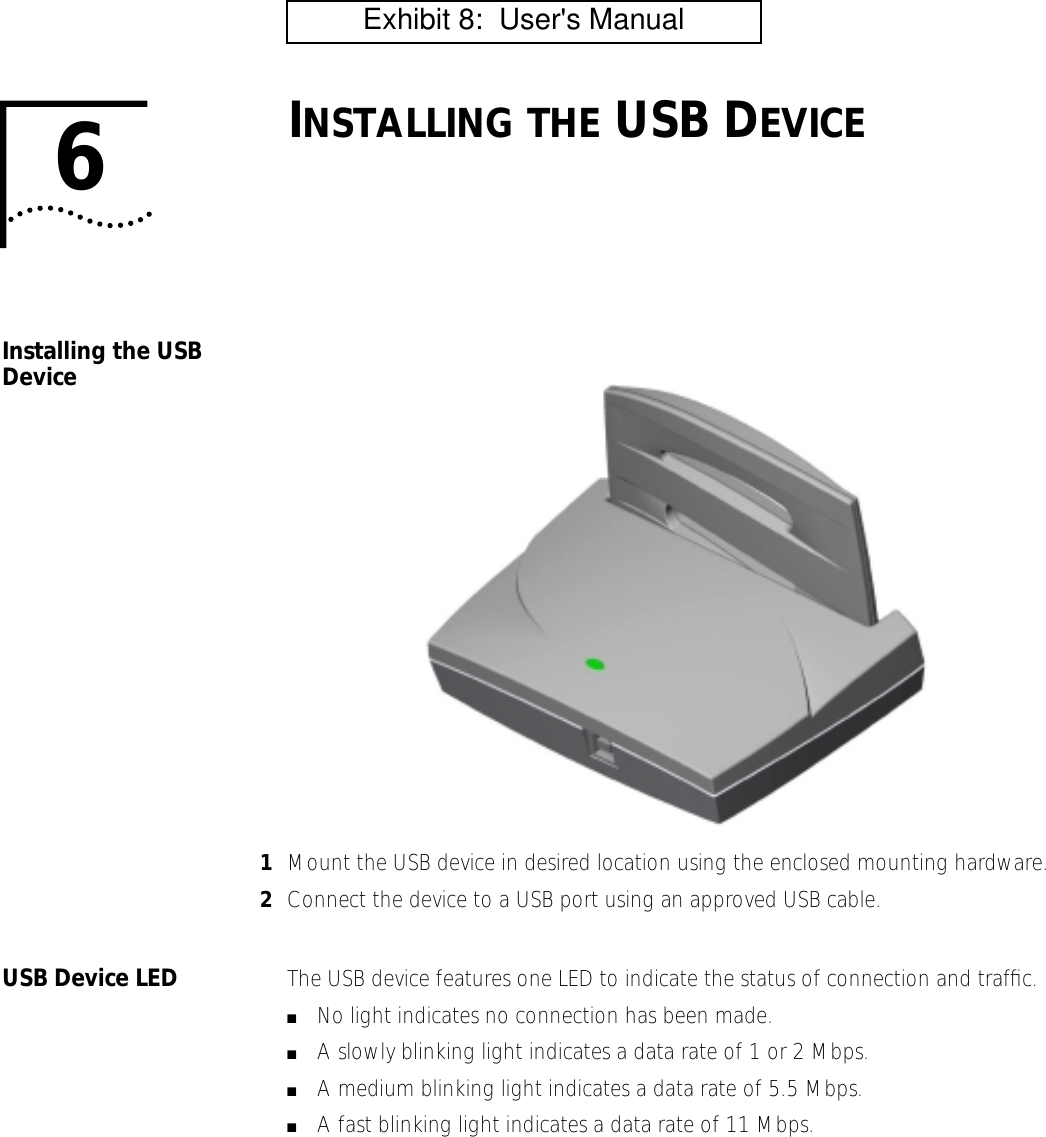 6INSTALLING THE USB DEVICEInstalling the USB Device1Mount the USB device in desired location using the enclosed mounting hardware.2Connect the device to a USB port using an approved USB cable.USB Device LED The USB device features one LED to indicate the status of connection and trafﬁc.■No light indicates no connection has been made.■A slowly blinking light indicates a data rate of 1 or 2 Mbps.■A medium blinking light indicates a data rate of 5.5 Mbps.■A fast blinking light indicates a data rate of 11 Mbps.         Exhibit 8:  User's Manual