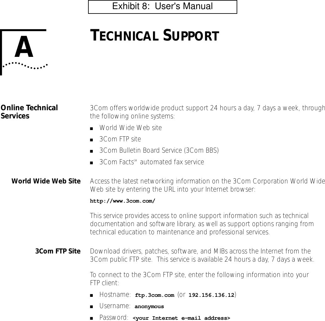 ATECHNICAL SUPPORTOnline Technical Services 3Com offers worldwide product support 24 hours a day, 7 days a week, through the following online systems:■World Wide Web site■3Com FTP site■3Com Bulletin Board Service (3Com BBS)■3Com FactsSM  automated fax serviceWorld Wide Web Site Access the latest networking information on the 3Com Corporation World Wide Web site by entering the URL into your Internet browser:http://www.3com.com/This service provides access to online support information such as technical documentation and software library, as well as support options ranging from technical education to maintenance and professional services.3Com FTP Site Download drivers, patches, software, and MIBs across the Internet from the 3Com public FTP site.  This service is available 24 hours a day, 7 days a week.To connect to the 3Com FTP site, enter the following information into your FTP client:■Hostname:  ftp.3com.com (or 192.156.136.12)■Username:  anonymous■Password:  <your Internet e-mail address>         Exhibit 8:  User's Manual