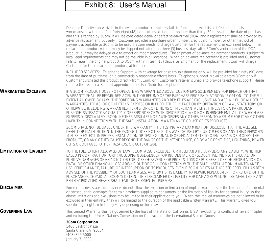 Dead- or Defective-on-Arrival.  In the event a product completely fails to function or exhibits a defect in materials or workmanship within the first forty-eight (48) hours of installation but no later than thirty (30) days after the date of purchase, and this is verified by 3Com, it will be considered dead- or defective-on-arrival (DOA) and a replacement shall be provided by advance replacement, but only if Customer provides a purchase order number, credit card number, or other method of payment acceptable to 3Com, to be used if 3Com needs to charge Customer for the replacement, as explained below.  The replacement product will normally be shipped not later than three (3) business days after 3Com&rsquo;s verification of the DOA product, but may be delayed due to export or import procedures.  The shipment of advance replacement products is subject to local legal requirements and may not be available in all locations.  When an advance replacement is provided and Customer fails to return the original product to 3Com within fifteen (15) days after shipment of the replacement, 3Com will charge Customer for the replacement product, at list price.INCLUDED SERVICES:   Telephone Support, with coverage for basic troubleshooting only, will be provided for ninety (90) days from the date of purchase, on a commercially reasonable efforts basis.  Telephone support is available from 3Com only if Customer purchased this product directly from 3Com, or if Customer&rsquo;s reseller is unable to provide telephone support.  Please refer to the Technical Support appendix in the User Guide for telephone numbers.WARRANTIES EXCLUSIVE IF A 3COM PRODUCT DOES NOT OPERATE AS WARRANTED ABOVE, CUSTOMER'S SOLE REMEDY FOR BREACH OF THAT WARRANTY SHALL BE REPAIR, REPLACEMENT, OR REFUND OF THE PURCHASE PRICE PAID, AT 3COM'S OPTION.  TO THE FULL EXTENT ALLOWED BY LAW, THE FOREGOING WARRANTIES AND REMEDIES ARE EXCLUSIVE AND ARE IN LIEU OF ALL OTHER WARRANTIES, TERMS, OR CONDITIONS, EXPRESS OR IMPLIED, EITHER IN FACT OR BY OPERATION OF LAW, STATUTORY OR OTHERWISE, INCLUDING WARRANTIES, TERMS, OR CONDITIONS OF MERCHANTABILITY, FITNESS FOR A PARTICULAR PURPOSE, SATISFACTORY QUALITY, CORRESPONDENCE WITH DESCRIPTION, AND NON-INFRINGEMENT, ALL OF WHICH ARE EXPRESSLY DISCLAIMED.  3COM NEITHER ASSUMES NOR AUTHORIZES ANY OTHER PERSON TO ASSUME FOR IT ANY OTHER LIABILITY IN CONNECTION WITH THE SALE, INSTALLATION, MAINTENANCE OR USE OF ITS PRODUCTS.3COM SHALL NOT BE LIABLE UNDER THIS WARRANTY IF ITS TESTING AND EXAMINATION DISCLOSE THAT THE ALLEGED DEFECT OR MALFUNCTION IN THE PRODUCT DOES NOT EXIST OR WAS CAUSED BY CUSTOMER'S OR ANY THIRD PERSON'S MISUSE, NEGLECT, IMPROPER INSTALLATION OR TESTING, UNAUTHORIZED ATTEMPTS TO OPEN, REPAIR OR MODIFY THE PRODUCT, OR ANY OTHER CAUSE BEYOND THE RANGE OF THE INTENDED USE, OR BY ACCIDENT, FIRE, LIGHTNING, POWER CUTS OR OUTAGES, OTHER HAZARDS, OR ACTS OF GOD.LIMITATION OF LIABILITY TO THE FULL EXTENT ALLOWED BY LAW, 3COM ALSO EXCLUDES FOR ITSELF AND ITS SUPPLIERS ANY LIABILITY, WHETHER BASED IN CONTRACT OR TORT (INCLUDING NEGLIGENCE), FOR INCIDENTAL, CONSEQUENTIAL, INDIRECT, SPECIAL, OR PUNITIVE DAMAGES OF ANY KIND, OR FOR LOSS OF REVENUE OR PROFITS, LOSS OF BUSINESS, LOSS OF INFORMATION OR DATA, OR OTHER FINANCIAL LOSS ARISING OUT OF OR IN CONNECTION WITH THE SALE, INSTALLATION, MAINTENANCE, USE, PERFORMANCE, FAILURE, OR INTERRUPTION OF ITS PRODUCTS, EVEN IF 3COM OR ITS AUTHORIZED RESELLER HAS BEEN ADVISED OF THE POSSIBILITY OF SUCH DAMAGES, AND LIMITS ITS LIABILITY TO REPAIR, REPLACEMENT, OR REFUND OF THE PURCHASE PRICE PAID, AT 3COM'S OPTION.  THIS DISCLAIMER OF LIABILITY FOR DAMAGES WILL NOT BE AFFECTED IF ANY REMEDY PROVIDED HEREIN SHALL FAIL OF ITS ESSENTIAL PURPOSE.DISCLAIMER Some countries, states, or provinces do not allow the exclusion or limitation of implied warranties or the limitation of incidental or consequential damages for certain products supplied to consumers, or the limitation of liability for personal injury, so the above limitations and exclusions may be limited in their application to you.  When the implied warranties are not allowed to be excluded in their entirety, they will be limited to the duration of the applicable written warranty.  This warranty gives you specific legal rights which may vary depending on local law.GOVERNING LAW This Limited Warranty shall be governed by the laws of the State of California, U.S.A. excluding its conflicts of laws principles and excluding the United Nations Convention on Contracts for the International Sale of Goods.3Com Corporation5400 Bayfront PlazaSanta Clara, CA  95054(408) 326-5000January 3, 2000         Exhibit 8:  User's Manual