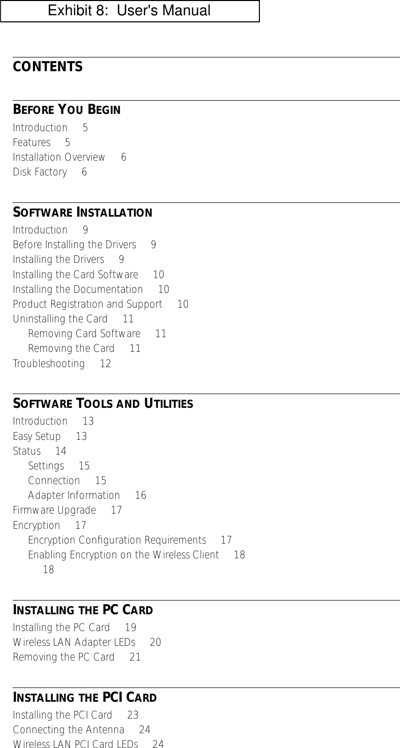  CONTENTS B EFORE  Y OU  B EGIN Introduction     5Features     5Installation Overview     6Disk Factory     6 S OFTWARE  I NSTALLATION Introduction     9Before Installing the Drivers     9Installing the Drivers     9Installing the Card Software     10Installing the Documentation     10Product Registration and Support     10Uninstalling the Card     11Removing Card Software     11Removing the Card     11Troubleshooting     12 S OFTWARE  T OOLS   AND  U TILITIES Introduction     13Easy Setup     13Status     14Settings     15Connection     15Adapter Information     16Firmware Upgrade     17Encryption     17Encryption Conﬁguration Requirements     17Enabling Encryption on the Wireless Client     18     18 I NSTALLING   THE  PC C ARD Installing the PC Card     19Wireless LAN Adapter LEDs     20Removing the PC Card     21 I NSTALLING   THE  PCI C ARD Installing the PCI Card     23Connecting the Antenna     24Wireless LAN PCI Card LEDs     24           Exhibit 8:  User's Manual