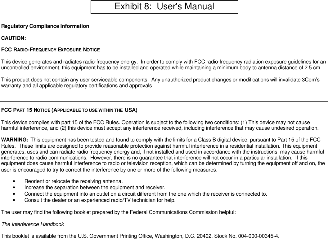 Regulatory Compliance InformationCAUTION:FCC RADIO-FREQUENCY  EXPOSURE NOTICEThis device generates and radiates radio-frequency energy.  In order to comply with FCC radio-frequency radiation exposure guidelines for anuncontrolled environment, this equipment has to be installed and operated while maintaining a minimum body to antenna distance of 2.5 cm.This product does not contain any user serviceable components.  Any unauthorized product changes or modifications will invalidate 3Com&rsquo;swarranty and all applicable regulatory certifications and approvals.FCC PART 15 NOTICE (APPLICABLE TO USE WITHIN THE  USA)This device complies with part 15 of the FCC Rules. Operation is subject to the following two conditions: (1) This device may not causeharmful interference, and (2) this device must accept any interference received, including interference that may cause undesired operation.WARNING:  This equipment has been tested and found to comply with the limits for a Class B digital device, pursuant to Part 15 of the FCCRules.  These limits are designed to provide reasonable protection against harmful interference in a residential installation. This equipmentgenerates, uses and can radiate radio frequency energy and, if not installed and used in accordance with the instructions, may cause harmfulinterference to radio communications.  However, there is no guarantee that interference will not occur in a particular installation.  If thisequipment does cause harmful interference to radio or television reception, which can be determined by turning the equipment off and on, theuser is encouraged to try to correct the interference by one or more of the following measures:&bull; Reorient or relocate the receiving antenna.&bull; Increase the separation between the equipment and receiver.&bull; Connect the equipment into an outlet on a circuit different from the one which the receiver is connected to.&bull; Consult the dealer or an experienced radio/TV technician for help.The user may find the following booklet prepared by the Federal Communications Commission helpful:The Interference HandbookThis booklet is available from the U.S. Government Printing Office, Washington, D.C. 20402. Stock No. 004-000-00345-4.         Exhibit 8:  User's Manual