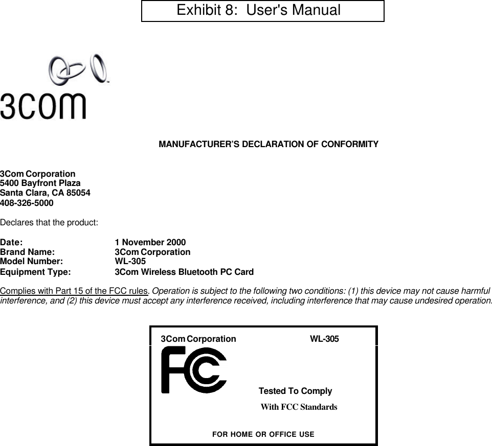 MANUFACTURER&rsquo;S DECLARATION OF CONFORMITY3Com Corporation5400 Bayfront PlazaSanta Clara, CA 85054408-326-5000Declares that the product:Date: 1 November 2000Brand Name: 3Com CorporationModel Number: WL-305Equipment Type: 3Com Wireless Bluetooth PC CardComplies with Part 15 of the FCC rules. Operation is subject to the following two conditions: (1) this device may not cause harmfulinterference, and (2) this device must accept any interference received, including interference that may cause undesired operation.   3Com Corporation                                    WL-305    Tested To ComplyWith FCC StandardsFOR HOME OR OFFICE USE        Exhibit 8:  User's Manual