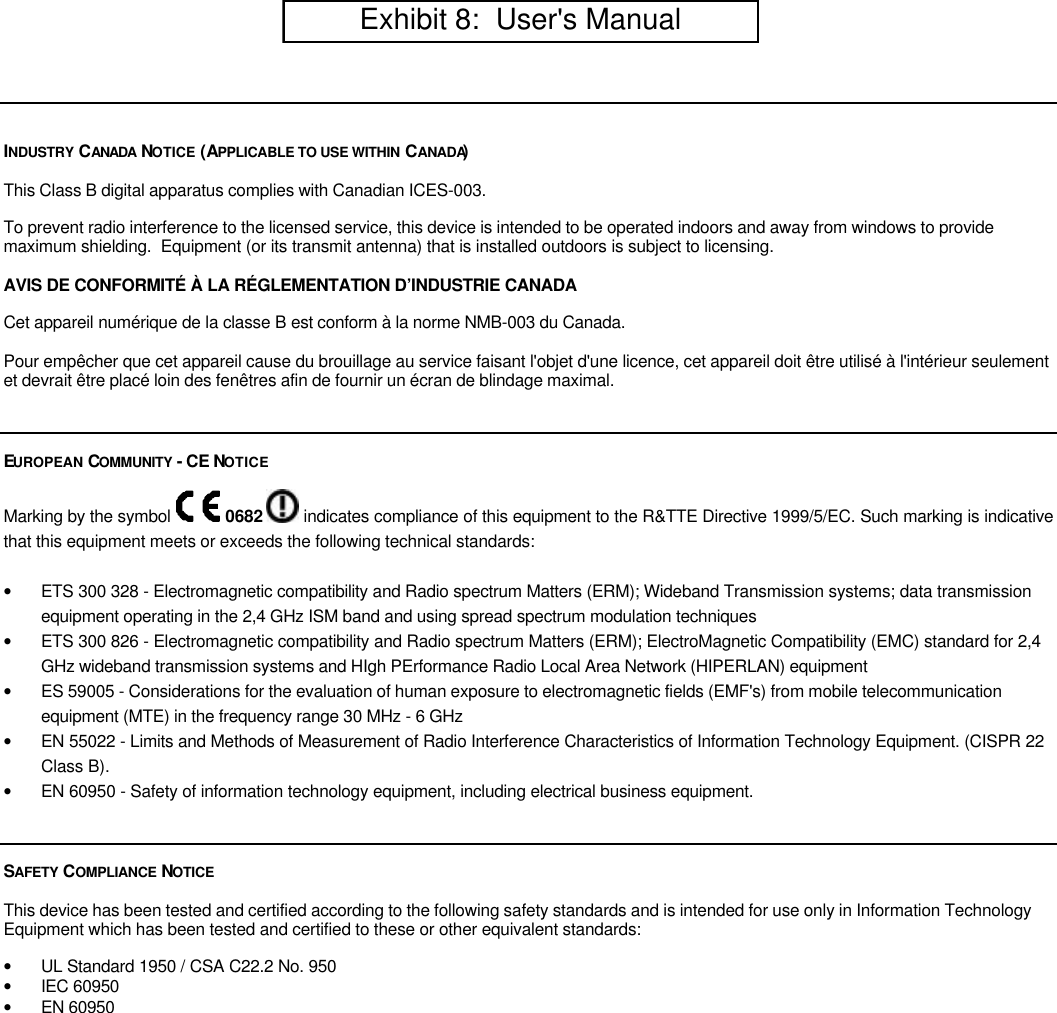INDUSTRY  CANADA  NOTICE (APPLICABLE TO USE WITHIN CANADA)This Class B digital apparatus complies with Canadian ICES-003.To prevent radio interference to the licensed service, this device is intended to be operated indoors and away from windows to providemaximum shielding.  Equipment (or its transmit antenna) that is installed outdoors is subject to licensing.AVIS DE CONFORMIT&Eacute; &Agrave; LA R&Eacute;GLEMENTATION D&rsquo;INDUSTRIE CANADACet appareil num&eacute;rique de la classe B est conform &agrave; la norme NMB-003 du Canada.Pour emp&ecirc;cher que cet appareil cause du brouillage au service faisant l'objet d'une licence, cet appareil doit &ecirc;tre utilis&eacute; &agrave; l'int&eacute;rieur seulementet devrait &ecirc;tre plac&eacute; loin des fen&ecirc;tres afin de fournir un &eacute;cran de blindage maximal.EUROPEAN COMMUNITY  - CE NOTICEMarking by the symbol   0682   indicates compliance of this equipment to the R&amp;TTE Directive 1999/5/EC. Such marking is indicativethat this equipment meets or exceeds the following technical standards:&bull; ETS 300 328 - Electromagnetic compatibility and Radio spectrum Matters (ERM); Wideband Transmission systems; data transmissionequipment operating in the 2,4 GHz ISM band and using spread spectrum modulation techniques&bull; ETS 300 826 - Electromagnetic compatibility and Radio spectrum Matters (ERM); ElectroMagnetic Compatibility (EMC) standard for 2,4GHz wideband transmission systems and HIgh PErformance Radio Local Area Network (HIPERLAN) equipment&bull; ES 59005 - Considerations for the evaluation of human exposure to electromagnetic fields (EMF's) from mobile telecommunicationequipment (MTE) in the frequency range 30 MHz - 6 GHz&bull; EN 55022 - Limits and Methods of Measurement of Radio Interference Characteristics of Information Technology Equipment. (CISPR 22Class B).&bull; EN 60950 - Safety of information technology equipment, including electrical business equipment.SAFETY  COMPLIANCE  NOTICEThis device has been tested and certified according to the following safety standards and is intended for use only in Information TechnologyEquipment which has been tested and certified to these or other equivalent standards:&bull; UL Standard 1950 / CSA C22.2 No. 950&bull; IEC 60950&bull; EN 60950         Exhibit 8:  User's Manual