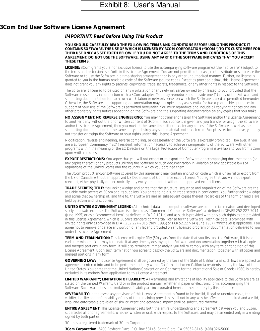 3Com End User Software License AgreementIMPORTANT: Read Before Using This ProductYOU SHOULD CAREFULLY READ THE FOLLOWING TERMS AND CONDITIONS BEFORE USING THIS PRODUCT. IT CONTAINS SOFTWARE, THE USE OF WHICH IS LICENSED BY 3COM CORPORATION (&ldquo;3COM&rdquo;) TO ITS CUSTOMERS FOR THEIR USE ONLY AS SET FORTH BELOW. IF YOU DO NOT AGREE TO THE TERMS AND CONDITIONS OF THIS AGREEMENT, DO NOT USE THE SOFTWARE. USING ANY PART OF THE SOFTWARE INDICATES THAT YOU ACCEPT THESE TERMS.LICENSE: 3Com grants you a nonexclusive license to use the accompanying software program(s) (the &ldquo;Software&rdquo;) subject to the terms and restrictions set forth in this License Agreement. You are not permitted to lease, rent, distribute or sublicense the Software or to use the Software in a time-sharing arrangement or in any other unauthorized manner. Further, no license is granted to you in the human readable code of the Software (source code). Except as provided below, this License Agreement does not grant you any rights to patents, copyrights, trade secrets, trademarks, or any other rights in respect to the Software.The Software is licensed to be used on any workstation or any network server owned by or leased to you, provided that the Software is used only in connection with a 3Com adapter. You may reproduce and provide one (1) copy of the Software and supporting documentation for each such workstation or network server on which the Software is used as permitted hereunder. Otherwise, the Software and supporting documentation may be copied only as essential for backup or archive purposes in support of your use of the Software as permitted hereunder. You must reproduce and include all copyright notices and any other proprietary rights notices appearing on the Software and the supporting documentation on any copies that you make.NO ASSIGNMENT; NO REVERSE ENGINEERING: You may not transfer or assign the Software and/or this License Agreement to another party without the prior written consent of 3Com. If such consent is given and you transfer or assign the Software and/or this License Agreement, then you must at the same time either transfer any copies of the Software as well as the supporting documentation to the same party or destroy any such materials not transferred. Except as set forth above, you may not transfer or assign the Software or your rights under this License Agreement. Modification, reverse engineering, reverse compiling, or disassembly of the Software is expressly prohibited. However, if you are a European Community (&ldquo;EC&rdquo;) resident, information necessary to achieve interoperability of the Software with other programs within the meaning of the EC Directive on the Legal Protection of Computer Programs is available to you from 3Com upon written request.EXPORT RESTRICTIONS: You agree that you will not export or re-export the Software or accompanying documentation (or any copies thereof) or any products utilizing the Software or such documentation in violation of any applicable laws or regulations of the United States and the country in which you obtained them.The 3Com product and/or software covered by this agreement may contain encryption code which is unlawful to export from the US or Canada without an approved US Department of Commerce export license. You agree that you will not export, reexport, either physically or electronically, any encrypted product without an approved export license.TRADE SECRETS; TITLE: You acknowledge and agree that the structure, sequence and organization of the Software are the valuable trade secrets of 3Com and its suppliers. You agree to hold such trade secrets in confidence. You further acknowledge and agree that ownership of, and title to, the Software and all subsequent copies thereof regardless of the form or media are held by 3Com and its suppliers.UNITED STATES GOVERNMENT LEGEND: All technical data and computer software are commercial in nature and developed solely at private expense. The Software is delivered as &ldquo;Commercial Computer Software&rdquo; as defined in DFARS 252.227-7014 (June 1995) or as a &ldquo;commercial item&rdquo; as defined in FAR 2.101(a) and as such is provided with only such rights as are provided in this License Agreement, which is 3Com&rsquo;s standard commercial license for the Software. Technical data is provided with limited rights only as provided in DFAR 252.227-7015 (Nov. 1995) or FAR 52.227-14 (June 1987), whichever is applicable. You agree not to remove or deface any portion of any legend provided on any licensed program or documentation delivered to you under this License Agreement.TERM AND TERMINATION: This license will expire fifty (50) years from the date that you first use the Software, if it is not earlier terminated. You may terminate it at any time by destroying the Software and documentation together with all copies and merged portions in any form. It will also terminate immediately if you fail to comply with any term or condition of this License Agreement. Upon such termination you agree to destroy the Software and documentation, together with all copies and merged portions in any form.GOVERNING LAW: This License Agreement shall be governed by the laws of the State of California as such laws are applied to agreements entered into and to be performed entirely within California between California residents and by the laws of the United States. You agree that the United Nations Convention on Contracts for the International Sale of Goods (1980) is hereby excluded in its entirety from application to this License Agreement.LIMITED WARRANTY; LIMITATION OF LIABILITY: All warranties and limitations of liability applicable to the Software are as stated on the Limited Warranty Card or in the product manual, whether in paper or electronic form, accompanying the Software. Such warranties and limitations of liability are incorporated herein in their entirety by this reference. SEVERABILITY: In the event any provision of this License Agreement is found to be invalid, illegal or unenforceable, the validity, legality and enforceability of any of the remaining provisions shall not in any way be affected or impaired and a valid, legal and enforceable provision of similar intent and economic impact shall be substituted therefor.ENTIRE AGREEMENT: This License Agreement sets forth the entire understanding and agreement between you and 3Com, supersedes all prior agreements, whether written or oral, with respect to the Software, and may be amended only in a writing signed by both parties. 3Com is a registered trademark of 3Com Corporation.3Com Corporation, 5400 Bayfront Plaza, P.O. Box 58145, Santa Clara, CA 95052-8145. (408) 326-5000         Exhibit 8:  User's Manual