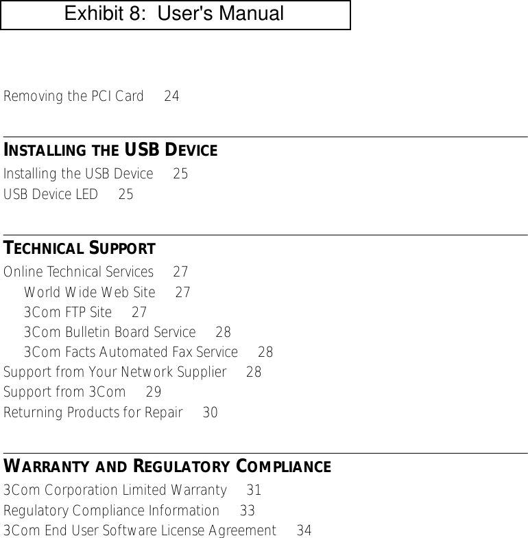  Removing the PCI Card     24 I NSTALLING   THE  USB D EVICE Installing the USB Device     25USB Device LED     25 T ECHNICAL  S UPPORT Online Technical Services     27World Wide Web Site     273Com FTP Site     273Com Bulletin Board Service     283Com Facts Automated Fax Service     28Support from Your Network Supplier     28Support from 3Com     29Returning Products for Repair     30 W ARRANTY   AND  R EGULATORY  C OMPLIANCE 3Com Corporation Limited Warranty     31Regulatory Compliance Information     333Com End User Software License Agreement     34           Exhibit 8:  User's Manual