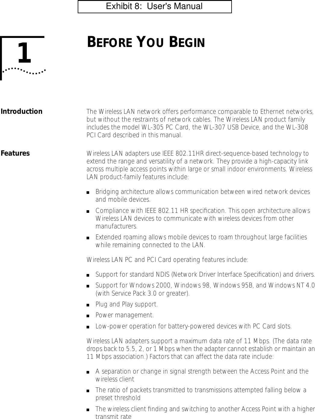  1 B EFORE  Y OU  B EGIN Introduction The Wireless LAN network offers performance comparable to Ethernet networks, but without the restraints of network cables. The Wireless LAN product family includes the model WL-305 PC Card, the WL-307 USB Device, and the WL-308 PCI Card described in this manual. Features Wireless LAN adapters use IEEE 802.11HR direct-sequence-based technology to extend the range and versatility of a network. They provide a high-capacity link across multiple access points within large or small indoor environments. Wireless LAN product-family features include: ■ Bridging architecture allows communication between wired network devices and mobile devices. ■ Compliance with IEEE 802.11 HR speciﬁcation. This open architecture allows Wireless LAN devices to communicate with wireless devices from other manufacturers. ■ Extended roaming allows mobile devices to roam throughout large facilities while remaining connected to the LAN.Wireless LAN PC and PCI Card operating features include: ■ Support for standard NDIS (Network Driver Interface Speciﬁcation) and drivers. ■ Support for Wndows 2000, Windows 98, Windows 95B, and Windows NT 4.0 (with Service Pack 3.0 or greater). ■ Plug and Play support. ■ Power management. ■ Low-power operation for battery-powered devices with PC Card slots.Wireless LAN adapters support a maximum data rate of 11 Mbps. (The data rate drops back to 5.5, 2, or 1 Mbps when the adapter cannot establish or maintain an 11 Mbps association.) Factors that can affect the data rate include: ■ A separation or change in signal strength between the Access Point and the wireless client ■ The ratio of packets transmitted to transmissions attempted falling below a preset threshold ■ The wireless client ﬁnding and switching to another Access Point with a higher transmit rate           Exhibit 8:  User's Manual
