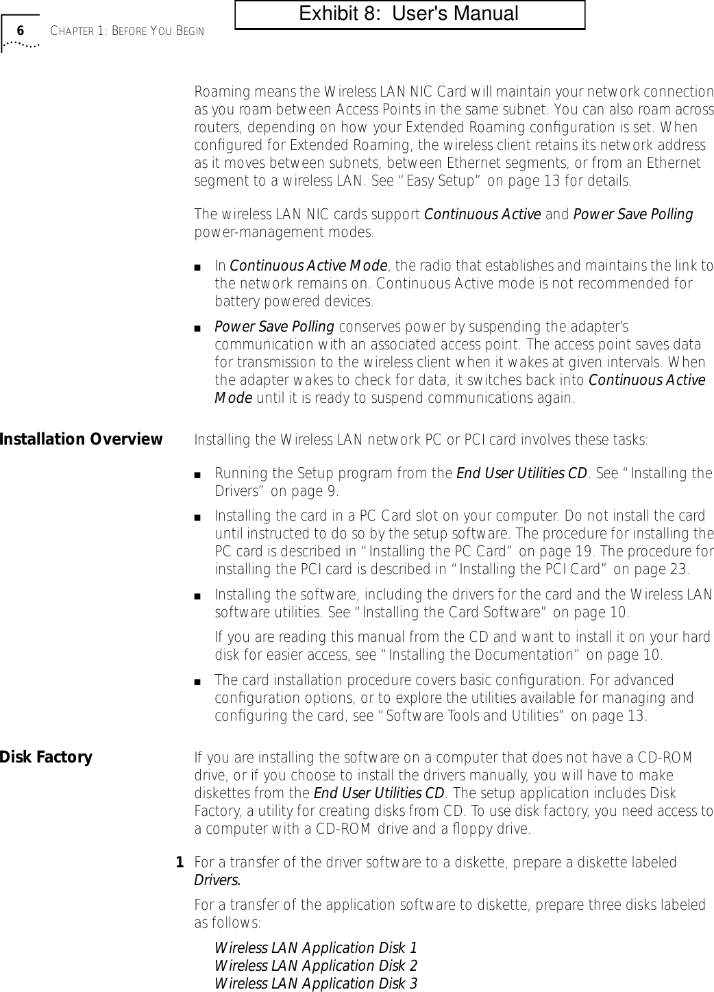  6 C HAPTER  1: B EFORE  Y OU  B EGIN Roaming means the Wireless LAN NIC Card will maintain your network connection as you roam between Access Points in the same subnet. You can also roam across routers, depending on how your Extended Roaming conﬁguration is set. When conﬁgured for Extended Roaming, the wireless client retains its network address as it moves between subnets, between Ethernet segments, or from an Ethernet segment to a wireless LAN. See &ldquo;Easy Setup&rdquo; on page 13 for details.The wireless LAN NIC cards support  Continuous Active  and  Power Save Polling  power-management modes. ■ In  Continuous Active Mode , the radio that establishes and maintains the link to the network remains on. Continuous Active mode is not recommended for battery powered devices. ■ Power Save Polling  conserves power by suspending the adapter&rsquo;s communication with an associated access point. The access point saves data for transmission to the wireless client when it wakes at given intervals. When the adapter wakes to check for data, it switches back into  Continuous Active Mode  until it is ready to suspend communications again.  Installation Overview Installing the Wireless LAN network PC or PCI card involves these tasks: ■ Running the Setup program from the  End User Utilities CD . See &ldquo;Installing the Drivers&rdquo; on page 9. ■ Installing the card in a PC Card slot on your computer. Do not install the card until instructed to do so by the setup software. The procedure for installing the PC card is described in &ldquo;Installing the PC Card&rdquo; on page 19. The procedure for installing the PCI card is described in &ldquo;Installing the PCI Card&rdquo; on page 23.  ■ Installing the software, including the drivers for the card and the Wireless LAN software utilities. See &ldquo;Installing the Card Software&rdquo; on page 10.If you are reading this manual from the CD and want to install it on your hard disk for easier access, see &ldquo;Installing the Documentation&rdquo; on page 10. ■ The card installation procedure covers basic conﬁguration. For advanced conﬁguration options, or to explore the utilities available for managing and conﬁguring the card, see &ldquo;Software Tools and Utilities&rdquo; on page 13. Disk Factory If you are installing the software on a computer that does not have a CD-ROM drive, or if you choose to install the drivers manually, you will have to make diskettes from the  End User Utilities CD . The setup application includes Disk Factory, a utility for creating disks from CD. To use disk factory, you need access to a computer with a CD-ROM drive and a ﬂoppy drive. 1 For a transfer of the driver software to a diskette, prepare a diskette labeled  Drivers. For a transfer of the application software to diskette, prepare three disks labeled as follows: Wireless LAN Application Disk 1Wireless LAN Application Disk 2Wireless LAN Application Disk 3           Exhibit 8:  User's Manual