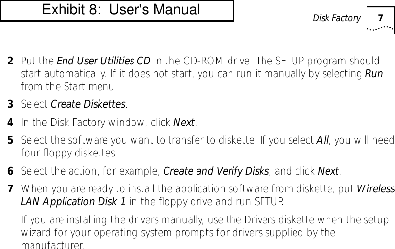  Disk Factory 7 2 Put the  End User Utilities CD  in the CD-ROM drive. The SETUP program should start automatically. If it does not start, you can run it manually by selecting  Run  from the Start menu. 3 Select  Create Diskettes . 4 In the Disk Factory window, click  Next . 5 Select the software you want to transfer to diskette. If you select  All , you will need four ﬂoppy diskettes. 6 Select the action, for example,  Create and Verify Disks , and click  Next . 7 When you are ready to install the application software from diskette, put  Wireless LAN Application Disk 1  in the ﬂoppy drive and run SETUP . If you are installing the drivers manually, use the Drivers diskette when the setup wizard for your operating system prompts for drivers supplied by the manufacturer.          Exhibit 8:  User's Manual