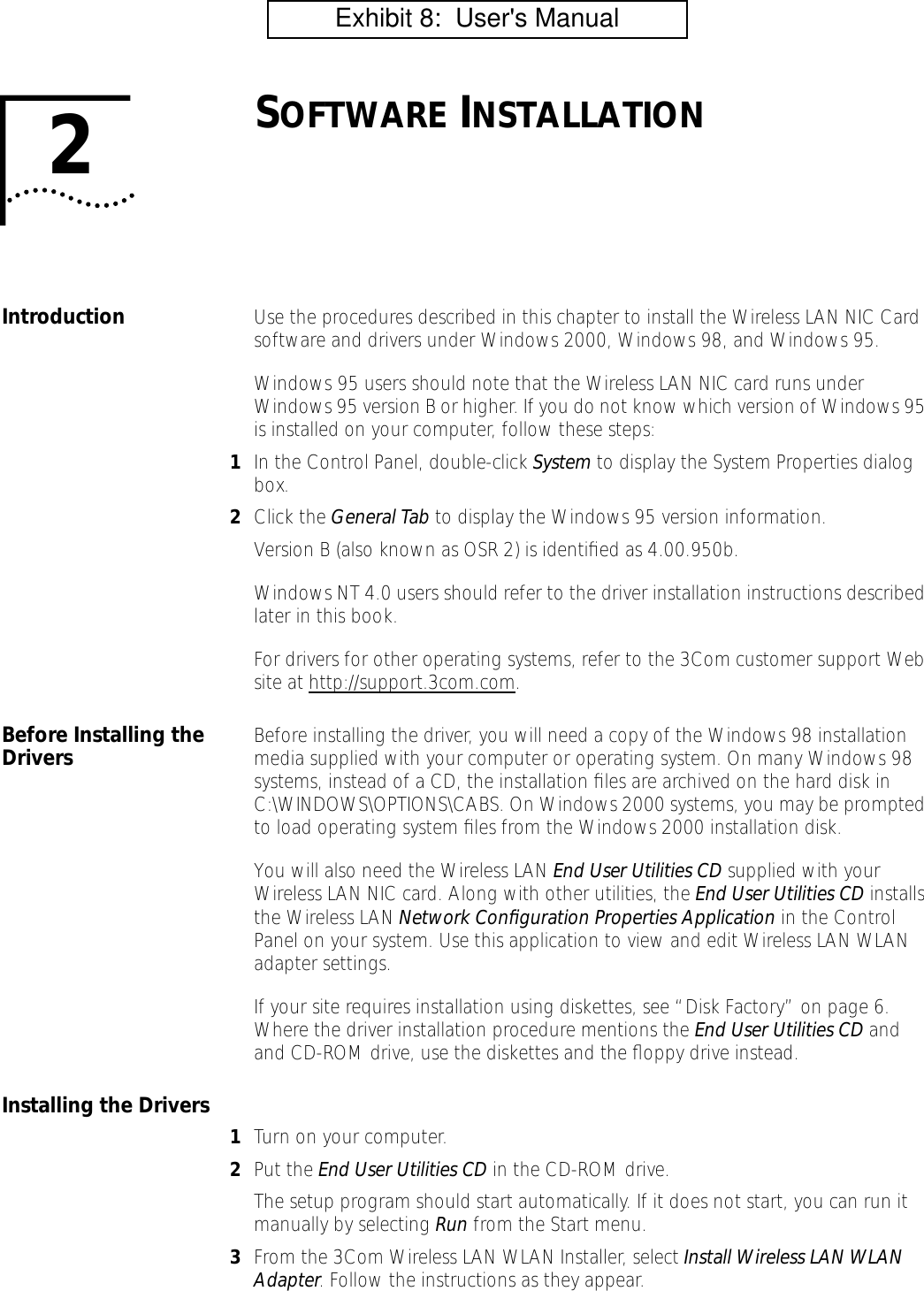  2 S OFTWARE  I NSTALLATION Introduction  Use the procedures described in this chapter to install the Wireless LAN NIC Card software and drivers under Windows 2000, Windows 98, and Windows 95.Windows 95 users should note that the Wireless LAN NIC card runs under Windows 95 version B or higher. If you do not know which version of Windows 95 is installed on your computer, follow these steps: 1 In the Control Panel, double-click  System  to display the System Properties dialog box. 2 Click the  General Tab  to display the Windows 95 version information.Version B (also known as OSR 2) is identiﬁed as 4.00.950b.Windows NT 4.0 users should refer to the driver installation instructions described later in this book.For drivers for other operating systems, refer to the 3Com customer support Web site at http://support.3com.com. Before Installing the Drivers Before installing the driver, you will need a copy of the Windows 98 installation media supplied with your computer or operating system. On many Windows 98 systems, instead of a CD, the installation ﬁles are archived on the hard disk in C:\WINDOWS\OPTIONS\CABS. On Windows 2000 systems, you may be prompted to load operating system ﬁles from the Windows 2000 installation disk.You will also need the Wireless LAN  End User Utilities CD  supplied with your Wireless LAN NIC card. Along with other utilities, the  End User Utilities CD  installs the Wireless LAN  Network Conﬁguration Properties Application  in the Control Panel on your system. Use this application to view and edit Wireless LAN WLAN adapter settings.If your site requires installation using diskettes, see &ldquo;Disk Factory&rdquo; on page 6. Where the driver installation procedure mentions the  End User Utilities CD  and and CD-ROM drive, use the diskettes and the ﬂoppy drive instead. Installing the Drivers 1 Turn on your computer. 2 Put the  End User Utilities CD  in the CD-ROM drive.The setup program should start automatically. If it does not start, you can run it manually by selecting  Run  from the Start menu. 3 From the 3Com Wireless LAN WLAN Installer, select  Install Wireless LAN WLAN Adapter . Follow the instructions as they appear.          Exhibit 8:  User's Manual