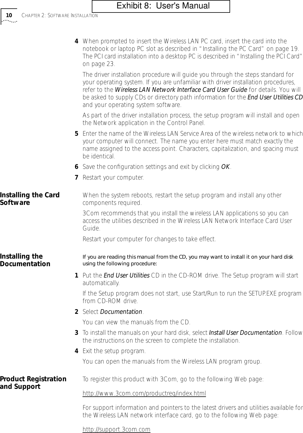  10 C HAPTER  2: S OFTWARE  I NSTALLATION 4 When prompted to insert the Wireless LAN PC card, insert the card into the notebook or laptop PC slot as described in &ldquo;Installing the PC Card&rdquo; on page 19. The PCI card installation into a desktop PC is described in &ldquo;Installing the PCI Card&rdquo; on page 23.The driver installation procedure will guide you through the steps standard for your operating system. If you are unfamiliar with driver installation procedures, refer to the  Wireless LAN Network Interface Card User Guide  for details. You will be asked to supply CDs or directory path information for the  End User Utilities CD  and your operating system software.As part of the driver installation process, the setup program will install and open the Network application in the Control Panel. 5 Enter the name of the Wireless LAN Service Area of the wireless network to which your computer will connect. The name you enter here must match exactly the name assigned to the access point. Characters, capitalization, and spacing must be identical.  6 Save the conﬁguration settings and exit by clicking  OK . 7 Restart your computer. Installing the Card Software When the system reboots, restart the setup program and install any other components required.3Com recommends that you install the wireless LAN applications so you can access the utilities described in the Wireless LAN Network Interface Card User Guide.Restart your computer for changes to take effect. Installing the Documentation If you are reading this manual from the CD, you may want to install it on your hard disk using the following procedure: 1 Put the  End User Utilities  CD in the CD-ROM drive. The Setup program will start automatically.If the Setup program does not start, use Start/Run to run the SETUP.EXE program from CD-ROM drive. 2 Select  Documentation .You can view the manuals from the CD. 3 To install the manuals on your hard disk, select Install User Documentation. Follow the instructions on the screen to complete the installation.4Exit the setup program.You can open the manuals from the Wireless LAN program group.Product Registration and Support To register this product with 3Com, go to the following Web page:http://www.3com.com/productreg/index.htmlFor support information and pointers to the latest drivers and utilities available for the Wireless LAN network interface card, go to the following Web page:http://support.3com.com          Exhibit 8:  User's Manual