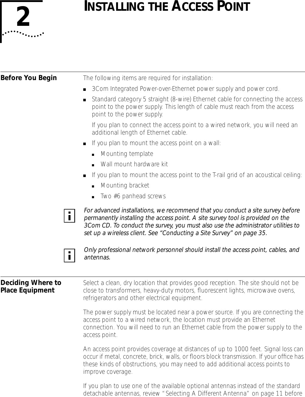  2 I NSTALLING   THE  A CCESS  P OINT Before You Begin The following items are required for installation: ■ 3Com Integrated Power-over-Ethernet power supply and power cord. ■ Standard category 5 straight (8-wire) Ethernet cable for connecting the access point to the power supply. This length of cable must reach from the access point to the power supply.If you plan to connect the access point to a wired network, you will need an additional length of Ethernet cable. ■ If you plan to mount the access point on a wall: ■ Mounting template ■ Wall mount hardware kit ■ If you plan to mount the access point to the T-rail grid of an acoustical ceiling: ■ Mounting bracket ■ Two #6 panhead screws Deciding Where to Place Equipment Select a clean, dry location that provides good reception. The site should not be close to transformers, heavy-duty motors, ﬂuorescent lights, microwave ovens, refrigerators and other electrical equipment. The power supply must be located near a power source. If you are connecting the access point to a wired network, the location must provide an Ethernet connection. You will need to run an Ethernet cable from the power supply to the access point.An access point provides coverage at distances of up to 1000 feet. Signal loss can occur if metal, concrete, brick, walls, or ﬂoors block transmission. If your ofﬁce has these kinds of obstructions, you may need to add additional access points to improve coverage.If you plan to use one of the available optional antennas instead of the standard detachable antennas, review &ldquo;Selecting A Different Antenna&rdquo; on page 11 before  For advanced installations, we recommend that you conduct a site survey before permanently installing the access point. A site survey tool is provided on the 3Com CD. To conduct the survey, you must also use the administrator utilities to set up a wireless client. See &ldquo;Conducting a Site Survey&rdquo; on page 35. Only professional network personnel should install the access point, cables, and antennas.