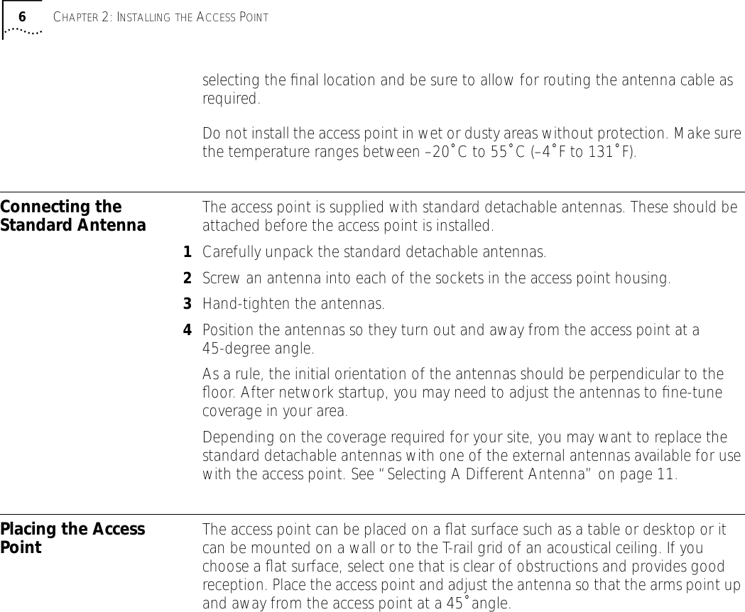  6 C HAPTER  2: I NSTALLING   THE  A CCESS  P OINT selecting the ﬁnal location and be sure to allow for routing the antenna cable as required.Do not install the access point in wet or dusty areas without protection. Make sure the temperature ranges between &ndash;20˚ C to 55˚ C (&ndash;4˚ F to 131˚ F). Connecting the Standard Antenna The access point is supplied with standard detachable antennas. These should be attached before the access point is installed. 1 Carefully unpack the standard detachable antennas. 2 Screw an antenna into each of the sockets in the access point housing. 3 Hand-tighten the antennas. 4 Position the antennas so they turn out and away from the access point at a 45-degree angle. As a rule, the initial orientation of the antennas should be perpendicular to the ﬂoor. After network startup, you may need to adjust the antennas to ﬁne-tune coverage in your area.Depending on the coverage required for your site, you may want to replace the standard detachable antennas with one of the external antennas available for use with the access point. See &ldquo;Selecting A Different Antenna&rdquo; on page 11. Placing the Access Point The access point can be placed on a ﬂat surface such as a table or desktop or it can be mounted on a wall or to the T-rail grid of an acoustical ceiling. If you choose a ﬂat surface, select one that is clear of obstructions and provides good reception. Place the access point and adjust the antenna so that the arms point up and away from the access point at a 45˚ angle.