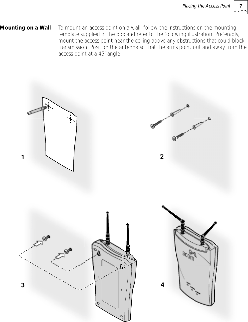  Placing the Access Point 7Mounting on a Wall To mount an access point on a wall, follow the instructions on the mounting template supplied in the box and refer to the following illustration. Preferably, mount the access point near the ceiling above any obstructions that could block transmission. Position the antenna so that the arms point out and away from the access point at a 45˚ angle1234