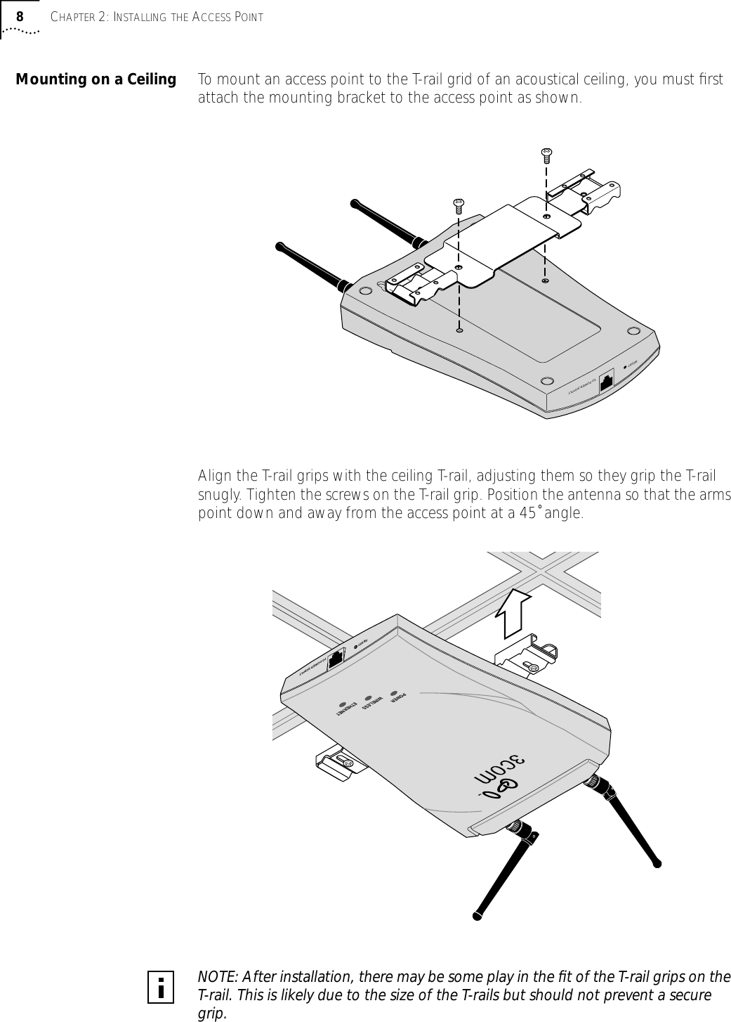 8CHAPTER 2: INSTALLING THE ACCESS POINTMounting on a Ceiling To mount an access point to the T-rail grid of an acoustical ceiling, you must ﬁrst attach the mounting bracket to the access point as shown.Align the T-rail grips with the ceiling T-rail, adjusting them so they grip the T-rail snugly. Tighten the screws on the T-rail grip. Position the antenna so that the arms point down and away from the access point at a 45˚ angle.NOTE: After installation, there may be some play in the ﬁt of the T-rail grips on the T-rail. This is likely due to the size of the T-rails but should not prevent a secure grip.RESETTO POWER SUPPLYPOWERWIRELESSETHERNETRESETTO POWER SUPPLY