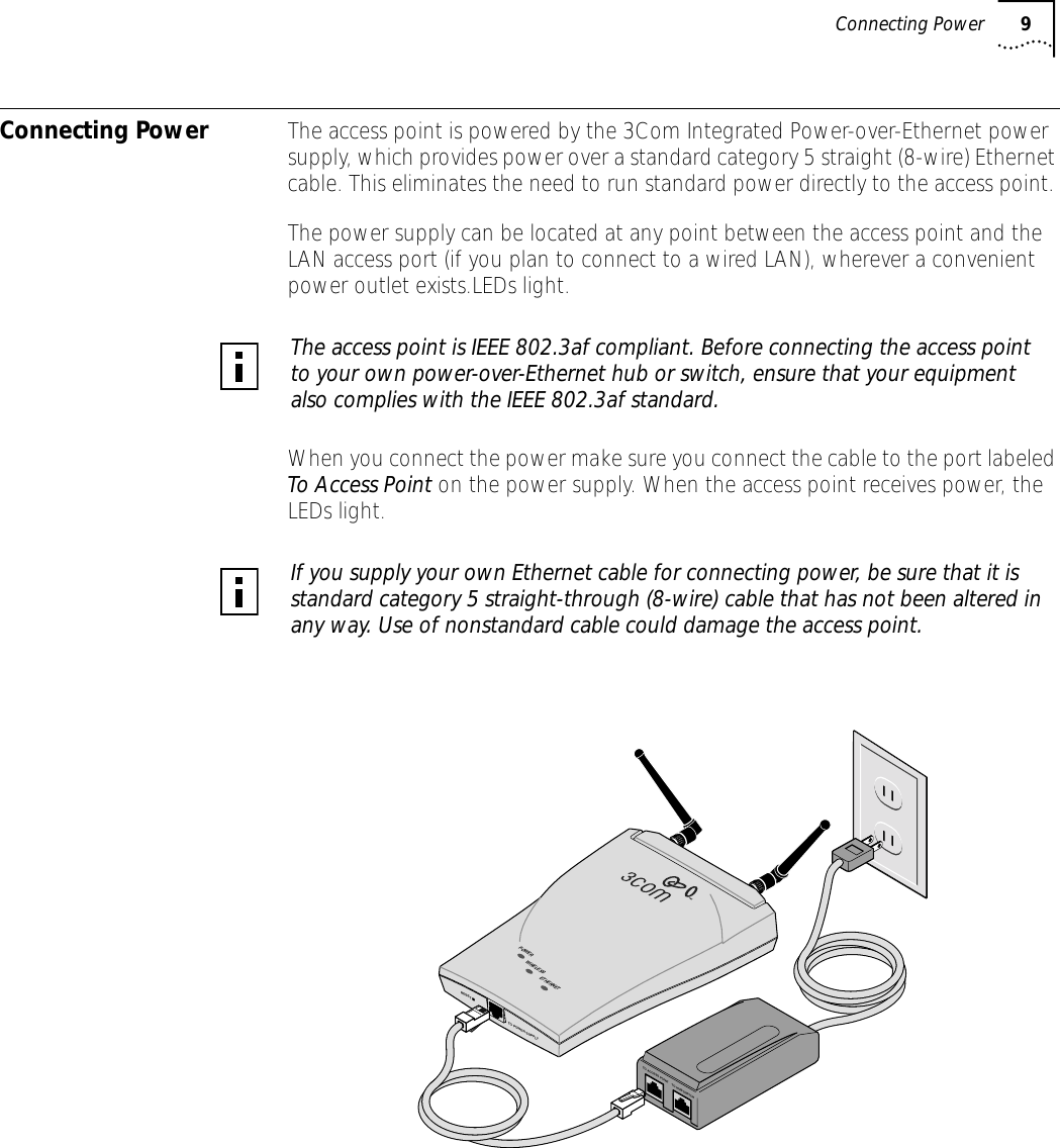 Connecting Power 9Connecting Power The access point is powered by the 3Com Integrated Power-over-Ethernet power supply, which provides power over a standard category 5 straight (8-wire) Ethernet cable. This eliminates the need to run standard power directly to the access point. The power supply can be located at any point between the access point and the LAN access port (if you plan to connect to a wired LAN), wherever a convenient power outlet exists.LEDs light.When you connect the power make sure you connect the cable to the port labeled To Access Point on the power supply. When the access point receives power, the LEDs light.The access point is IEEE 802.3af compliant. Before connecting the access point to your own power-over-Ethernet hub or switch, ensure that your equipment also complies with the IEEE 802.3af standard.If you supply your own Ethernet cable for connecting power, be sure that it is standard category 5 straight-through (8-wire) cable that has not been altered in any way. Use of nonstandard cable could damage the access point.RESETTO POWER SUPPLYETHERNETWIRELESSPOWERTO ACCESS POINTTO HUB/SWITCH