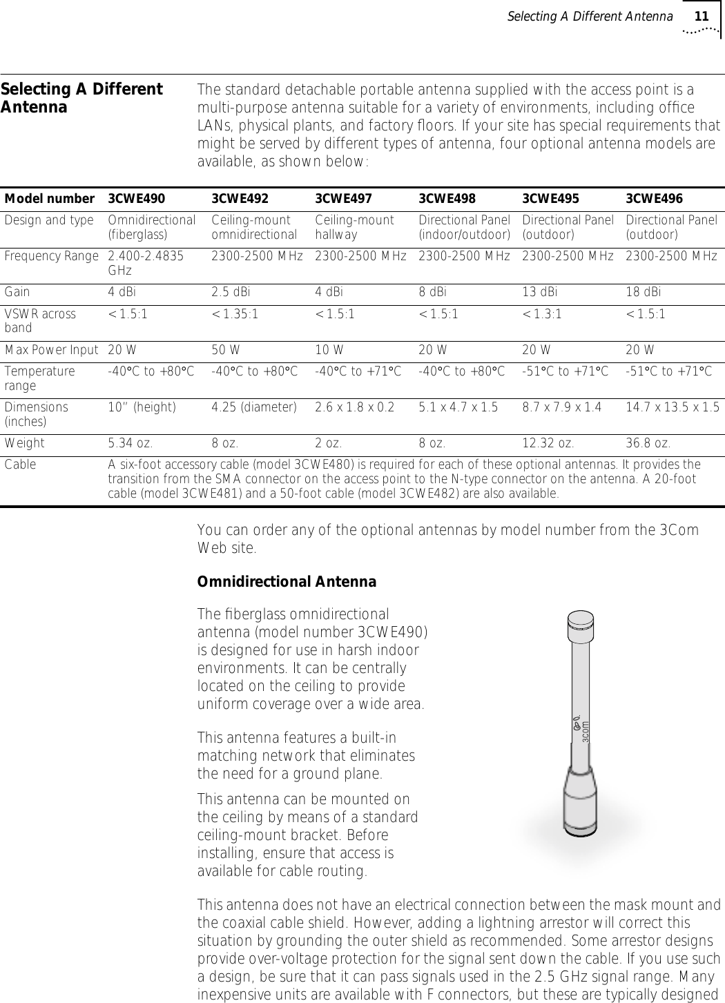 Selecting A Different Antenna 11Selecting A Different Antenna The standard detachable portable antenna supplied with the access point is a multi-purpose antenna suitable for a variety of environments, including ofﬁce LANs, physical plants, and factory ﬂoors. If your site has special requirements that might be served by different types of antenna, four optional antenna models are available, as shown below:You can order any of the optional antennas by model number from the 3Com Web site.Omnidirectional AntennaThe ﬁberglass omnidirectional antenna (model number 3CWE490) is designed for use in harsh indoor environments. It can be centrally located on the ceiling to provide uniform coverage over a wide area.This antenna features a built-in matching network that eliminates the need for a ground plane.This antenna can be mounted on the ceiling by means of a standard ceiling-mount bracket. Before installing, ensure that access is available for cable routing.This antenna does not have an electrical connection between the mask mount and the coaxial cable shield. However, adding a lightning arrestor will correct this situation by grounding the outer shield as recommended. Some arrestor designs provide over-voltage protection for the signal sent down the cable. If you use such a design, be sure that it can pass signals used in the 2.5 GHz signal range. Many inexpensive units are available with F connectors, but these are typically designed Model number 3CWE490 3CWE492 3CWE497 3CWE498 3CWE495 3CWE496Design and type Omnidirectional (fiberglass) Ceiling-mount omnidirectional Ceiling-mount hallway Directional Panel (indoor/outdoor) Directional Panel (outdoor) Directional Panel (outdoor)Frequency Range 2.400-2.4835 GHz 2300-2500 MHz 2300-2500 MHz 2300-2500 MHz 2300-2500 MHz 2300-2500 MHzGain 4 dBi 2.5 dBi 4 dBi 8 dBi 13 dBi 18 dBiVSWR across band < 1.5:1 < 1.35:1 < 1.5:1 < 1.5:1 < 1.3:1 < 1.5:1Max Power Input 20 W 50 W 10 W 20 W 20 W 20 WTemperature range -40&deg;C to +80&deg;C -40&deg;C to +80&deg;C -40&deg;C to +71&deg;C -40&deg;C to +80&deg;C -51&deg;C to +71&deg;C -51&deg;C to +71&deg;CDimensions (inches) 10&rdquo; (height) 4.25 (diameter) 2.6 x 1.8 x 0.2 5.1 x 4.7 x 1.5 8.7 x 7.9 x 1.4 14.7 x 13.5 x 1.5Weight 5.34 oz. 8 oz. 2 oz. 8 oz. 12.32 oz. 36.8 oz.Cable A six-foot accessory cable (model 3CWE480) is required for each of these optional antennas. It provides the transition from the SMA connector on the access point to the N-type connector on the antenna. A 20-foot cable (model 3CWE481) and a 50-foot cable (model 3CWE482) are also available.