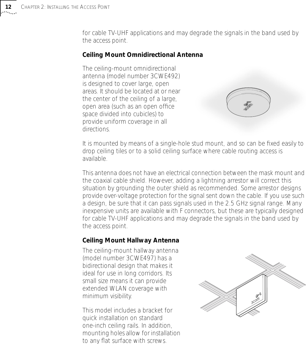 12 CHAPTER 2: INSTALLING THE ACCESS POINTfor cable TV-UHF applications and may degrade the signals in the band used by the access point.Ceiling Mount Omnidirectional AntennaThe ceiling-mount omnidirectional antenna (model number 3CWE492) is designed to cover large, open areas. It should be located at or near the center of the ceiling of a large, open area (such as an open ofﬁce space divided into cubicles) to provide uniform coverage in all directions.It is mounted by means of a single-hole stud mount, and so can be ﬁxed easily to drop ceiling tiles or to a solid ceiling surface where cable routing access is available.This antenna does not have an electrical connection between the mask mount and the coaxial cable shield. However, adding a lightning arrestor will correct this situation by grounding the outer shield as recommended. Some arrestor designs provide over-voltage protection for the signal sent down the cable. If you use such a design, be sure that it can pass signals used in the 2.5 GHz signal range. Many inexpensive units are available with F connectors, but these are typically designed for cable TV-UHF applications and may degrade the signals in the band used by the access point.Ceiling Mount Hallway AntennaThe ceiling-mount hallway antenna (model number 3CWE497) has a bidirectional design that makes it ideal for use in long corridors. Its small size means it can provide extended WLAN coverage with minimum visibility.This model includes a bracket for quick installation on standard one-inch ceiling rails. In addition, mounting holes allow for installation to any ﬂat surface with screws.