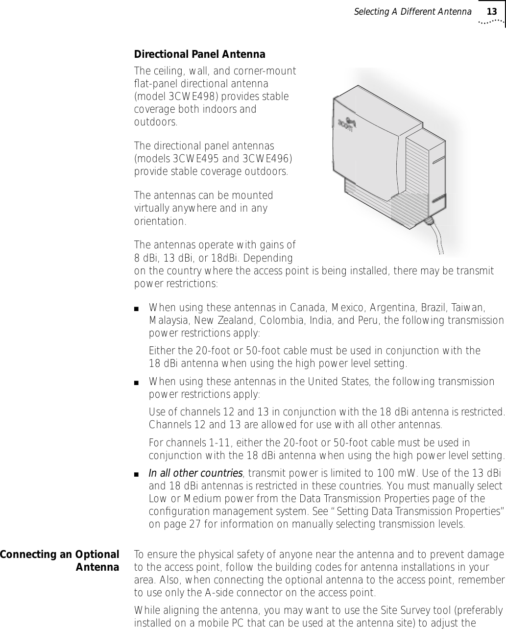 Selecting A Different Antenna 13Directional Panel AntennaThe ceiling, wall, and corner-mount ﬂat-panel directional antenna (model 3CWE498) provides stable coverage both indoors and outdoors.The directional panel antennas (models 3CWE495 and 3CWE496) provide stable coverage outdoors.The antennas can be mounted virtually anywhere and in any orientation.The antennas operate with gains of 8 dBi, 13 dBi, or 18dBi. Depending on the country where the access point is being installed, there may be transmit power restrictions:■When using these antennas in Canada, Mexico, Argentina, Brazil, Taiwan, Malaysia, New Zealand, Colombia, India, and Peru, the following transmission power restrictions apply:Either the 20-foot or 50-foot cable must be used in conjunction with the 18 dBi antenna when using the high power level setting.■When using these antennas in the United States, the following transmission power restrictions apply:Use of channels 12 and 13 in conjunction with the 18 dBi antenna is restricted. Channels 12 and 13 are allowed for use with all other antennas.For channels 1-11, either the 20-foot or 50-foot cable must be used in conjunction with the 18 dBi antenna when using the high power level setting.■In all other countries, transmit power is limited to 100 mW. Use of the 13 dBi and 18 dBi antennas is restricted in these countries. You must manually select Low or Medium power from the Data Transmission Properties page of the conﬁguration management system. See &ldquo;Setting Data Transmission Properties&rdquo; on page 27 for information on manually selecting transmission levels.Connecting an OptionalAntenna To ensure the physical safety of anyone near the antenna and to prevent damage to the access point, follow the building codes for antenna installations in your area. Also, when connecting the optional antenna to the access point, remember to use only the A-side connector on the access point.While aligning the antenna, you may want to use the Site Survey tool (preferably installed on a mobile PC that can be used at the antenna site) to adjust the 