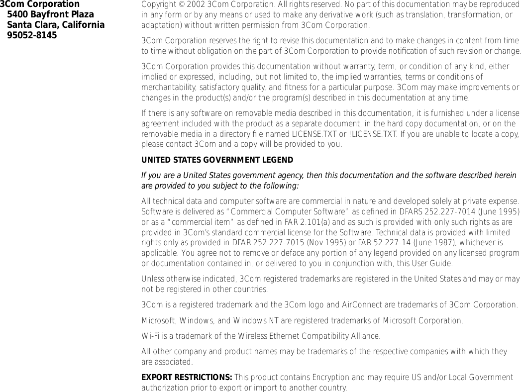  3Com Corporation5400 Bayfront PlazaSanta Clara, California95052-8145 Copyright &copy; 2002 3Com Corporation. All rights reserved. No part of this documentation may be reproduced in any form or by any means or used to make any derivative work (such as translation, transformation, or adaptation) without written permission from 3Com Corporation.3Com Corporation reserves the right to revise this documentation and to make changes in content from time to time without obligation on the part of 3Com Corporation to provide notiﬁcation of such revision or change.3Com Corporation provides this documentation without warranty, term, or condition of any kind, either implied or expressed, including, but not limited to, the implied warranties, terms or conditions of merchantability, satisfactory quality, and ﬁtness for a particular purpose. 3Com may make improvements or changes in the product(s) and/or the program(s) described in this documentation at any time.If there is any software on removable media described in this documentation, it is furnished under a license agreement included with the product as a separate document, in the hard copy documentation, or on the removable media in a directory ﬁle named LICENSE.TXT or !LICENSE.TXT. If you are unable to locate a copy, please contact 3Com and a copy will be provided to you. UNITED STATES GOVERNMENT LEGEND If you are a United States government agency, then this documentation and the software described herein are provided to you subject to the following:  All technical data and computer software are commercial in nature and developed solely at private expense. Software is delivered as &ldquo;Commercial Computer Software&rdquo; as deﬁned in DFARS 252.227-7014 (June 1995) or as a &ldquo;commercial item&rdquo; as deﬁned in FAR 2.101(a) and as such is provided with only such rights as are provided in 3Com&rsquo;s standard commercial license for the Software. Technical data is provided with limited rights only as provided in DFAR 252.227-7015 (Nov 1995) or FAR 52.227-14 (June 1987), whichever is applicable. You agree not to remove or deface any portion of any legend provided on any licensed program or documentation contained in, or delivered to you in conjunction with, this User Guide.Unless otherwise indicated, 3Com registered trademarks are registered in the United States and may or may not be registered in other countries.3Com is a registered trademark and the 3Com logo and AirConnect are trademarks of 3Com Corporation. Microsoft, Windows, and Windows NT are registered trademarks of Microsoft Corporation.Wi-Fi is a trademark of the Wireless Ethernet Compatibility Alliance.All other company and product names may be trademarks of the respective companies with which they are associated. EXPORT RESTRICTIONS:  This product contains Encryption and may require US and/or Local Government authorization prior to export or import to another country.