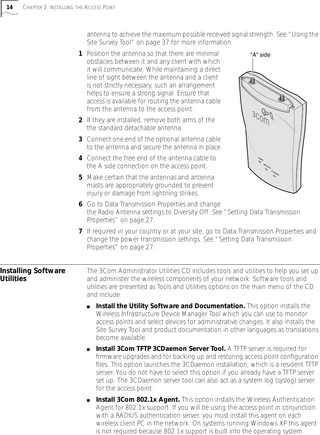 14 CHAPTER 2: INSTALLING THE ACCESS POINTantenna to achieve the maximum possible received signal strength. See &ldquo;Using the Site Survey Tool&rdquo; on page 37 for more information.1Position the antenna so that there are minimal obstacles between it and any client with which it will communicate. While maintaining a direct line of sight between the antenna and a client is not strictly necessary, such an arrangement helps to ensure a strong signal. Ensure that access is available for routing the antenna cable from the antenna to the access point.2If they are installed, remove both arms of the the standard detachable antenna.3Connect one end of the optional antenna cable to the antenna and secure the antenna in place.4Connect the free end of the antenna cable to the A side connection on the access point.5Make certain that the antennas and antenna masts are appropriately grounded to prevent injury or damage from lightning strikes.6Go to Data Transmission Properties and change the Radio Antenna settings to Diversity Off. See &ldquo;Setting Data Transmission Properties&rdquo; on page 27.7If required in your country or at your site, go to Data Transmission Properties and change the power transmission settings. See &ldquo;Setting Data Transmission Properties&rdquo; on page 27.Installing Software Utilities The 3Com Administrator Utilities CD includes tools and utilities to help you set up and administer the wireless components of your network. Software tools and utilities are presented as Tools and Utilities options on the main menu of the CD and include:■Install the Utility Software and Documentation. This option installs the Wireless Infrastructure Device Manager Tool which you can use to monitor access points and select devices for administrative changes. It also installs the Site Survey Tool and product documentation in other languages as translations become available.■Install 3Com TFTP 3CDaemon Server Tool. A TFTP server is required for ﬁrmware upgrades and for backing up and restoring access point conﬁguration ﬁles. This option launches the 3CDaemon installation, which is a resident TFTP server. You do not have to select this option if you already have a TFTP server set up. The 3CDaemon server tool can also act as a system log (syslog) server for the access point.■Install 3Com 802.1x Agent. This option installs the Wireless Authentication Agent for 802.1x support. If you will be using the access point in conjunction with a RADIUS authentication server, you must install this agent on each wireless client PC in the network. On systems running Windows XP this agent is not required because 802.1x support is built into the operating system."A" side