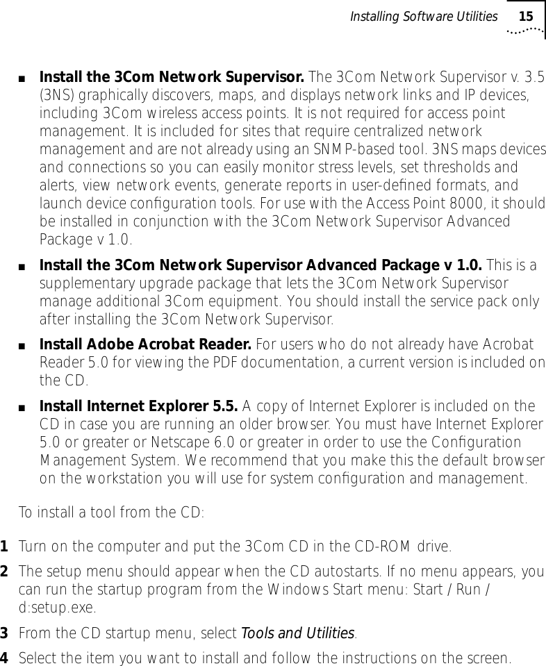 Installing Software Utilities 15■Install the 3Com Network Supervisor. The 3Com Network Supervisor v. 3.5 (3NS) graphically discovers, maps, and displays network links and IP devices, including 3Com wireless access points. It is not required for access point management. It is included for sites that require centralized network management and are not already using an SNMP-based tool. 3NS maps devices and connections so you can easily monitor stress levels, set thresholds and alerts, view network events, generate reports in user-deﬁned formats, and launch device conﬁguration tools. For use with the Access Point 8000, it should be installed in conjunction with the 3Com Network Supervisor Advanced Package v 1.0.■Install the 3Com Network Supervisor Advanced Package v 1.0. This is a supplementary upgrade package that lets the 3Com Network Supervisor manage additional 3Com equipment. You should install the service pack only after installing the 3Com Network Supervisor.■Install Adobe Acrobat Reader. For users who do not already have Acrobat Reader 5.0 for viewing the PDF documentation, a current version is included on the CD.■Install Internet Explorer 5.5. A copy of Internet Explorer is included on the CD in case you are running an older browser. You must have Internet Explorer 5.0 or greater or Netscape 6.0 or greater in order to use the Conﬁguration Management System. We recommend that you make this the default browser on the workstation you will use for system conﬁguration and management.To install a tool from the CD:1Turn on the computer and put the 3Com CD in the CD-ROM drive.2The setup menu should appear when the CD autostarts. If no menu appears, you can run the startup program from the Windows Start menu: Start / Run / d:setup.exe.3From the CD startup menu, select Tools and Utilities.4Select the item you want to install and follow the instructions on the screen.
