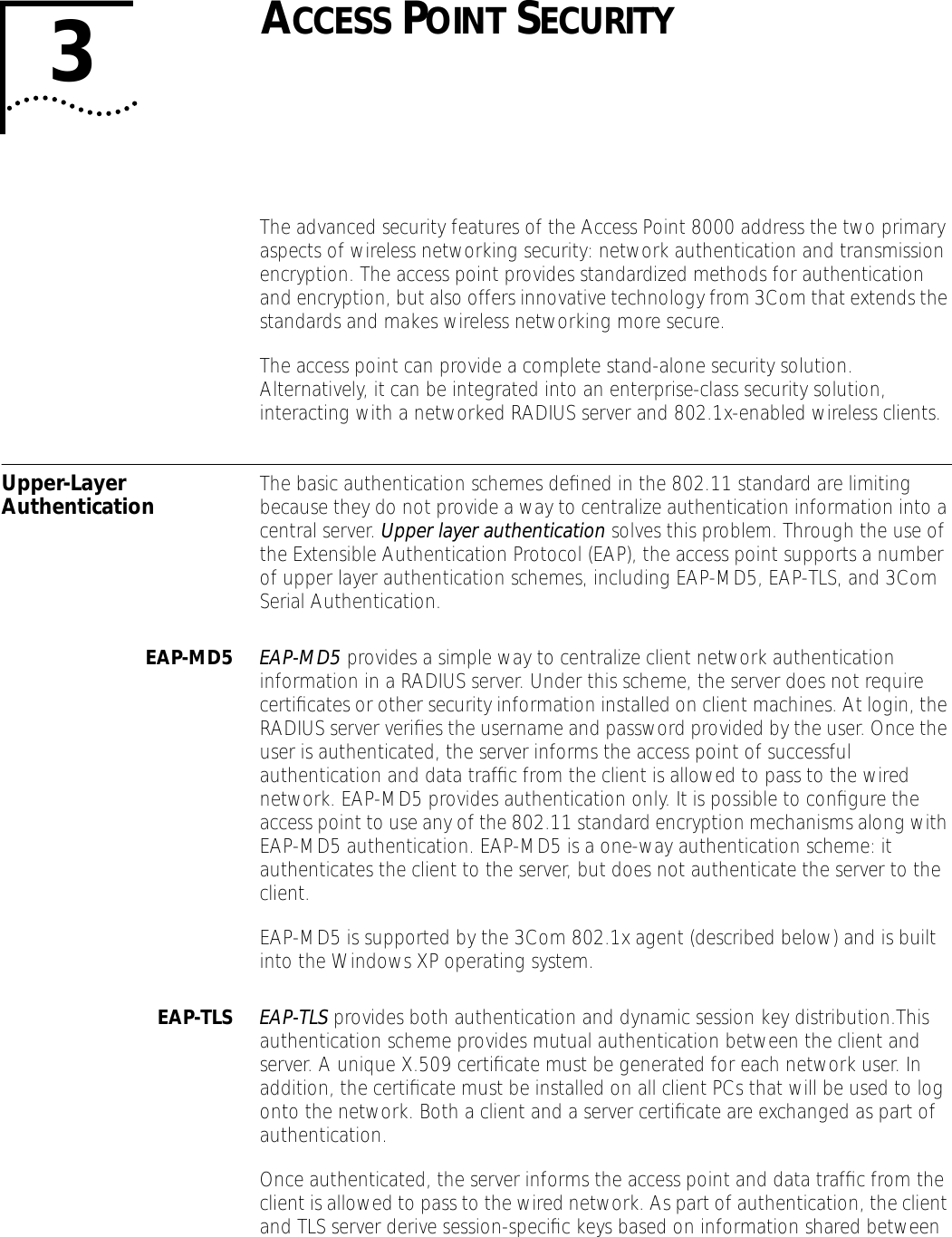 3ACCESS POINT SECURITYThe advanced security features of the Access Point 8000 address the two primary aspects of wireless networking security: network authentication and transmission encryption. The access point provides standardized methods for authentication and encryption, but also offers innovative technology from 3Com that extends the standards and makes wireless networking more secure.The access point can provide a complete stand-alone security solution. Alternatively, it can be integrated into an enterprise-class security solution, interacting with a networked RADIUS server and 802.1x-enabled wireless clients.Upper-Layer Authentication The basic authentication schemes deﬁned in the 802.11 standard are limiting because they do not provide a way to centralize authentication information into a central server. Upper layer authentication solves this problem. Through the use of the Extensible Authentication Protocol (EAP), the access point supports a number of upper layer authentication schemes, including EAP-MD5, EAP-TLS, and 3Com Serial Authentication.EAP-MD5 EAP-MD5 provides a simple way to centralize client network authentication information in a RADIUS server. Under this scheme, the server does not require certiﬁcates or other security information installed on client machines. At login, the RADIUS server veriﬁes the username and password provided by the user. Once the user is authenticated, the server informs the access point of successful authentication and data trafﬁc from the client is allowed to pass to the wired network. EAP-MD5 provides authentication only. It is possible to conﬁgure the access point to use any of the 802.11 standard encryption mechanisms along with EAP-MD5 authentication. EAP-MD5 is a one-way authentication scheme: it authenticates the client to the server, but does not authenticate the server to the client.EAP-MD5 is supported by the 3Com 802.1x agent (described below) and is built into the Windows XP operating system.EAP-TLS EAP-TLS provides both authentication and dynamic session key distribution.This authentication scheme provides mutual authentication between the client and server. A unique X.509 certiﬁcate must be generated for each network user. In addition, the certiﬁcate must be installed on all client PCs that will be used to log onto the network. Both a client and a server certiﬁcate are exchanged as part of authentication.Once authenticated, the server informs the access point and data trafﬁc from the client is allowed to pass to the wired network. As part of authentication, the client and TLS server derive session-speciﬁc keys based on information shared between 