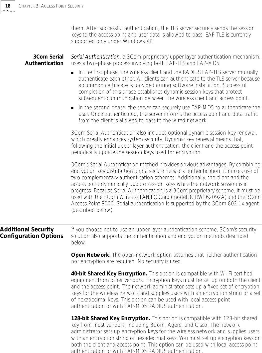 18 CHAPTER 3: ACCESS POINT SECURITYthem. After successful authentication, the TLS server securely sends the session keys to the access point and user data is allowed to pass. EAP-TLS is currently supported only under Windows XP.3Com SerialAuthentication Serial Authentication, a 3Com-proprietary upper layer authentication mechanism, uses a two-phase process involving both EAP-TLS and EAP-MD5■In the ﬁrst phase, the wireless client and the RADIUS EAP-TLS server mutually authenticate each other. All clients can authenticate to the TLS server because a common certiﬁcate is provided during software installation. Successful completion of this phase establishes dynamic session keys that protect subsequent communication between the wireless client and access point.■In the second phase, the server can securely use EAP-MD5 to authenticate the user. Once authenticated, the server informs the access point and data trafﬁc from the client is allowed to pass to the wired network.3Com Serial Authentication also includes optional dynamic session-key renewal, which greatly enhances system security. Dynamic key renewal means that, following the initial upper layer authentication, the client and the access point periodically update the session keys used for encryption. 3Com&rsquo;s Serial Authentication method provides obvious advantages. By combining encryption key distribution and a secure network authentication, it makes use of two complementary authentication schemes. Additionally, the client and the access point dynamically update session keys while the network session is in progress. Because Serial Authentication is a 3Com proprietary scheme, it must be used with the 3Com Wireless LAN PC Card (model 3CRWE62092A) and the 3Com Access Point 8000. Serial authentication is supported by the 3Com 802.1x agent (described below).Additional Security Conﬁguration Options If you choose not to use an upper layer authentication scheme, 3Com&rsquo;s security solution also supports the authentication and encryption methods described below.Open Network. The open-network option assumes that neither authentication nor encryption are required. No security is used.40-bit Shared Key Encryption. This option is compatible with Wi-Fi certiﬁed equipment from other vendors. Encryption keys must be set up on both the client and the access point. The network administrator sets up a ﬁxed set of encryption keys for the wireless network and supplies users with an encryption string or a set of hexadecimal keys. This option can be used with local access point authentication or with EAP-MD5 RADIUS authentication.128-bit Shared Key Encryption. This option is compatible with 128-bit shared key from most vendors, including 3Com, Agere, and Cisco. The network administrator sets up encryption keys for the wireless network and supplies users with an encryption string or hexadecimal keys. You must set up encryption keys on both the client and access point. This option can be used with local access point authentication or with EAP-MD5 RADIUS authentication.