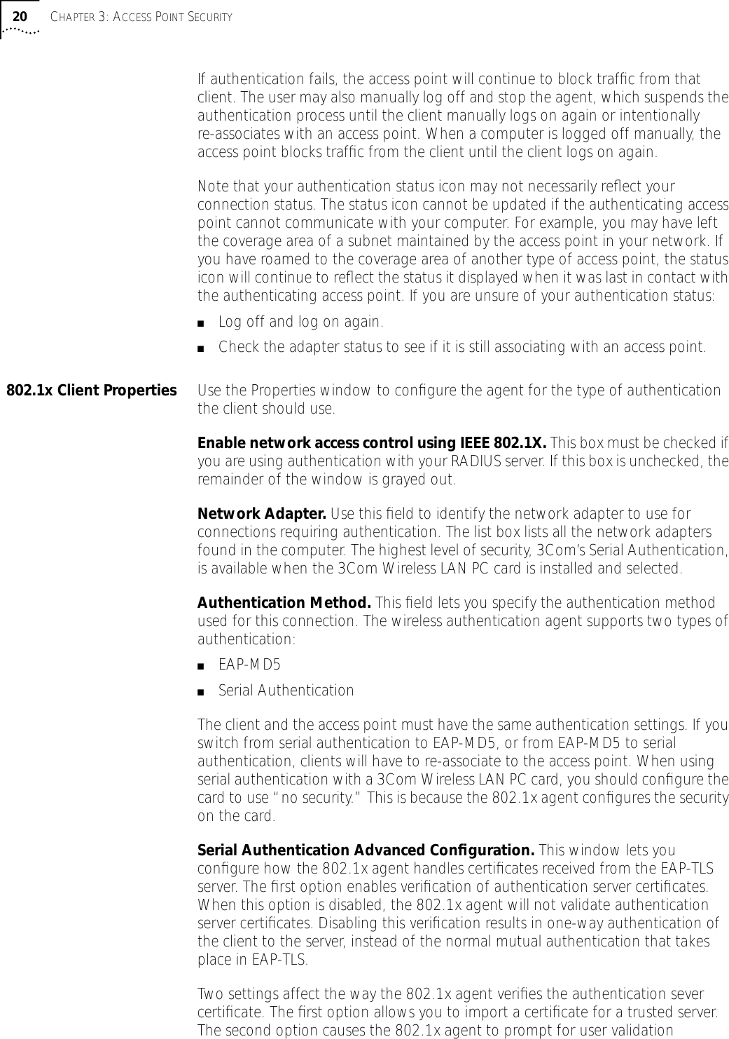 20 CHAPTER 3: ACCESS POINT SECURITYIf authentication fails, the access point will continue to block trafﬁc from that client. The user may also manually log off and stop the agent, which suspends the authentication process until the client manually logs on again or intentionally re-associates with an access point. When a computer is logged off manually, the access point blocks trafﬁc from the client until the client logs on again.Note that your authentication status icon may not necessarily reﬂect your connection status. The status icon cannot be updated if the authenticating access point cannot communicate with your computer. For example, you may have left the coverage area of a subnet maintained by the access point in your network. If you have roamed to the coverage area of another type of access point, the status icon will continue to reﬂect the status it displayed when it was last in contact with the authenticating access point. If you are unsure of your authentication status:■Log off and log on again.■Check the adapter status to see if it is still associating with an access point.802.1x Client Properties Use the Properties window to conﬁgure the agent for the type of authentication the client should use.Enable network access control using IEEE 802.1X. This box must be checked if you are using authentication with your RADIUS server. If this box is unchecked, the remainder of the window is grayed out.Network Adapter. Use this ﬁeld to identify the network adapter to use for connections requiring authentication. The list box lists all the network adapters found in the computer. The highest level of security, 3Com&rsquo;s Serial Authentication, is available when the 3Com Wireless LAN PC card is installed and selected.Authentication Method. This ﬁeld lets you specify the authentication method used for this connection. The wireless authentication agent supports two types of authentication:■EAP-MD5■Serial Authentication The client and the access point must have the same authentication settings. If you switch from serial authentication to EAP-MD5, or from EAP-MD5 to serial authentication, clients will have to re-associate to the access point. When using serial authentication with a 3Com Wireless LAN PC card, you should conﬁgure the card to use &ldquo;no security.&rdquo; This is because the 802.1x agent conﬁgures the security on the card. Serial Authentication Advanced Conﬁguration. This window lets you conﬁgure how the 802.1x agent handles certiﬁcates received from the EAP-TLS server. The ﬁrst option enables veriﬁcation of authentication server certiﬁcates. When this option is disabled, the 802.1x agent will not validate authentication server certiﬁcates. Disabling this veriﬁcation results in one-way authentication of the client to the server, instead of the normal mutual authentication that takes place in EAP-TLS.Two settings affect the way the 802.1x agent veriﬁes the authentication sever certiﬁcate. The ﬁrst option allows you to import a certiﬁcate for a trusted server. The second option causes the 802.1x agent to prompt for user validation 