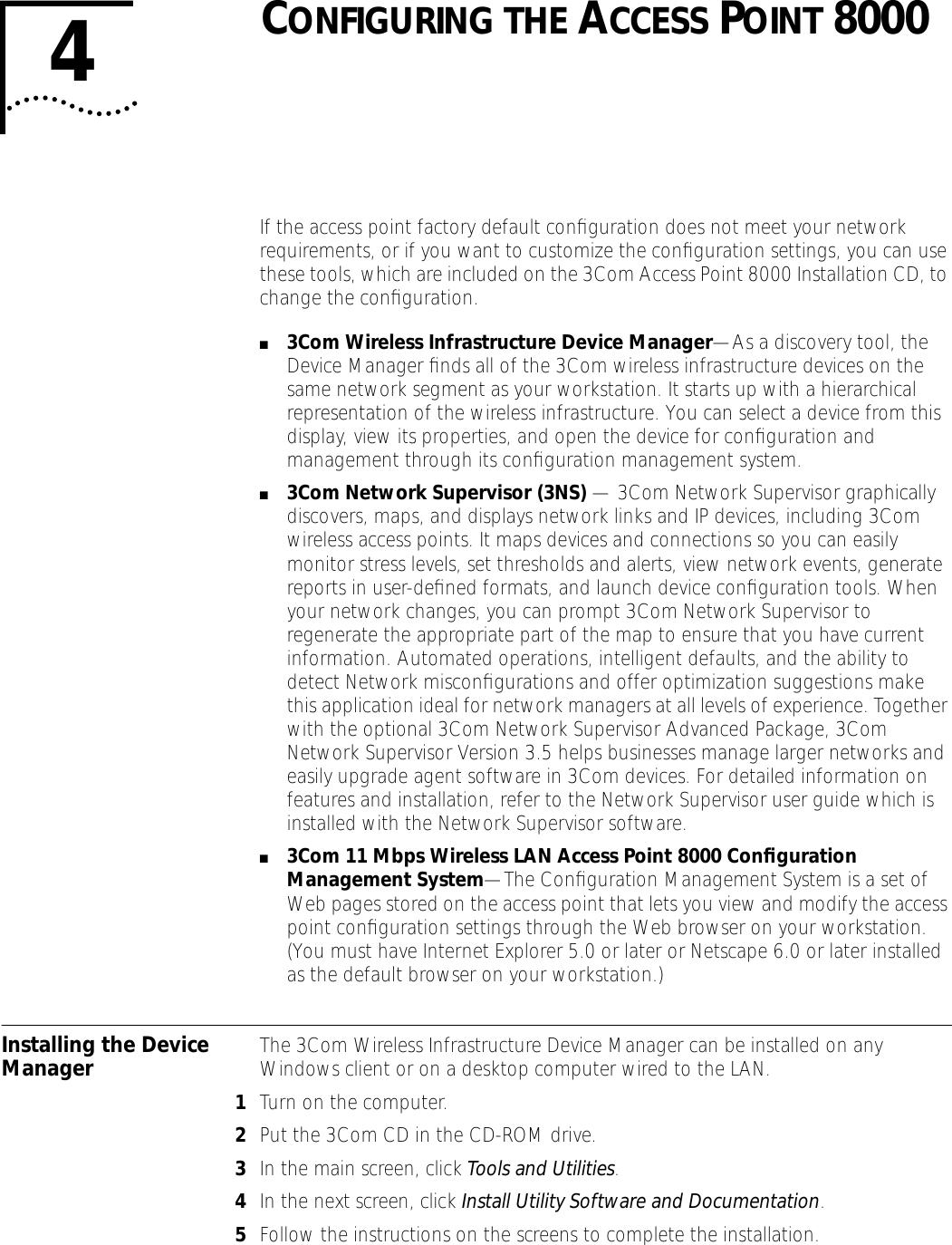 4CONFIGURING THE ACCESS POINT 8000If the access point factory default conﬁguration does not meet your network requirements, or if you want to customize the conﬁguration settings, you can use these tools, which are included on the 3Com Access Point 8000 Installation CD, to change the conﬁguration. ■3Com Wireless Infrastructure Device Manager&mdash;As a discovery tool, the Device Manager ﬁnds all of the 3Com wireless infrastructure devices on the same network segment as your workstation. It starts up with a hierarchical representation of the wireless infrastructure. You can select a device from this display, view its properties, and open the device for conﬁguration and management through its conﬁguration management system.■3Com Network Supervisor (3NS) &mdash; 3Com Network Supervisor graphically discovers, maps, and displays network links and IP devices, including 3Com wireless access points. It maps devices and connections so you can easily monitor stress levels, set thresholds and alerts, view network events, generate reports in user-deﬁned formats, and launch device conﬁguration tools. When your network changes, you can prompt 3Com Network Supervisor to regenerate the appropriate part of the map to ensure that you have current information. Automated operations, intelligent defaults, and the ability to detect Network misconﬁgurations and offer optimization suggestions make this application ideal for network managers at all levels of experience. Together with the optional 3Com Network Supervisor Advanced Package, 3Com Network Supervisor Version 3.5 helps businesses manage larger networks and easily upgrade agent software in 3Com devices. For detailed information on features and installation, refer to the Network Supervisor user guide which is installed with the Network Supervisor software. ■3Com 11 Mbps Wireless LAN Access Point 8000 Conﬁguration Management System&mdash;The Conﬁguration Management System is a set of Web pages stored on the access point that lets you view and modify the access point conﬁguration settings through the Web browser on your workstation. (You must have Internet Explorer 5.0 or later or Netscape 6.0 or later installed as the default browser on your workstation.)Installing the Device Manager  The 3Com Wireless Infrastructure Device Manager can be installed on any Windows client or on a desktop computer wired to the LAN. 1Turn on the computer.2Put the 3Com CD in the CD-ROM drive.3In the main screen, click Tools and Utilities.4In the next screen, click Install Utility Software and Documentation.5Follow the instructions on the screens to complete the installation.