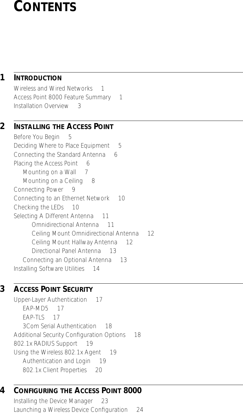  C ONTENTS 1 I NTRODUCTION Wireless and Wired Networks     1Access Point 8000 Feature Summary     1Installation Overview     3 2 I NSTALLING   THE  A CCESS  P OINT Before You Begin     5Deciding Where to Place Equipment     5Connecting the Standard Antenna     6Placing the Access Point     6Mounting on a Wall     7Mounting on a Ceiling     8Connecting Power     9Connecting to an Ethernet Network     10Checking the LEDs     10Selecting A Different Antenna     11Omnidirectional Antenna     11Ceiling Mount Omnidirectional Antenna     12Ceiling Mount Hallway Antenna     12Directional Panel Antenna     13Connecting an Optional Antenna     13Installing Software Utilities     14 3 A CCESS  P OINT  S ECURITY Upper-Layer Authentication     17EAP-MD5     17EAP-TLS     173Com Serial Authentication     18Additional Security Conﬁguration Options     18802.1x RADIUS Support     19Using the Wireless 802.1x Agent     19Authentication and Login     19802.1x Client Properties     20 4 C ONFIGURING   THE  A CCESS  P OINT  8000 Installing the Device Manager     23Launching a Wireless Device Conﬁguration     24