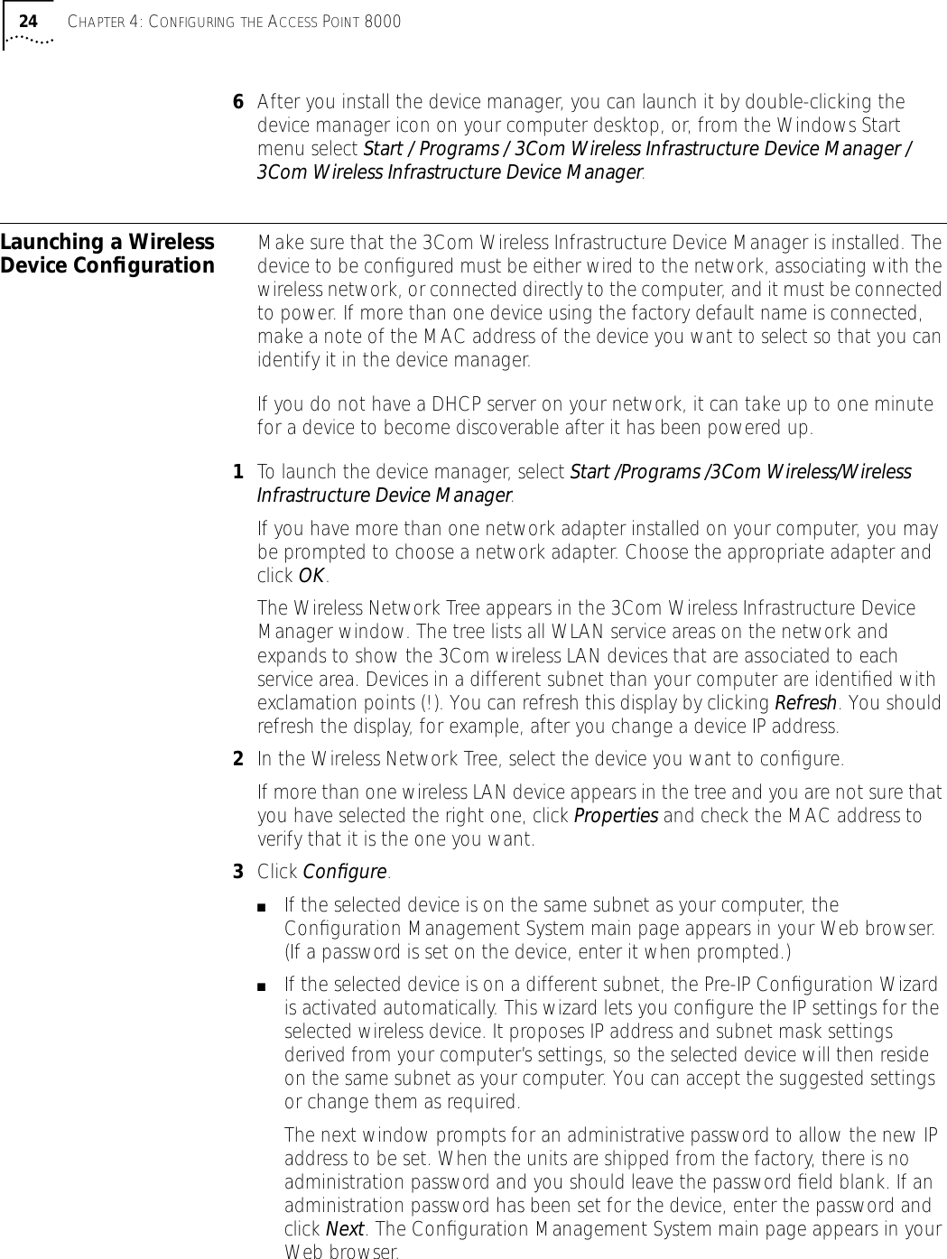 24 CHAPTER 4: CONFIGURING THE ACCESS POINT 80006After you install the device manager, you can launch it by double-clicking the device manager icon on your computer desktop, or, from the Windows Start menu select Start / Programs / 3Com Wireless Infrastructure Device Manager / 3Com Wireless Infrastructure Device Manager.Launching a Wireless Device Conﬁguration Make sure that the 3Com Wireless Infrastructure Device Manager is installed. The device to be conﬁgured must be either wired to the network, associating with the wireless network, or connected directly to the computer, and it must be connected to power. If more than one device using the factory default name is connected, make a note of the MAC address of the device you want to select so that you can identify it in the device manager.If you do not have a DHCP server on your network, it can take up to one minute for a device to become discoverable after it has been powered up.1To launch the device manager, select Start /Programs /3Com Wireless/Wireless Infrastructure Device Manager.If you have more than one network adapter installed on your computer, you may be prompted to choose a network adapter. Choose the appropriate adapter and click OK.The Wireless Network Tree appears in the 3Com Wireless Infrastructure Device Manager window. The tree lists all WLAN service areas on the network and expands to show the 3Com wireless LAN devices that are associated to each service area. Devices in a different subnet than your computer are identiﬁed with exclamation points (!). You can refresh this display by clicking Refresh. You should refresh the display, for example, after you change a device IP address.2In the Wireless Network Tree, select the device you want to conﬁgure.If more than one wireless LAN device appears in the tree and you are not sure that you have selected the right one, click Properties and check the MAC address to verify that it is the one you want. 3Click Conﬁgure. ■If the selected device is on the same subnet as your computer, the Conﬁguration Management System main page appears in your Web browser. (If a password is set on the device, enter it when prompted.)■If the selected device is on a different subnet, the Pre-IP Conﬁguration Wizard is activated automatically. This wizard lets you conﬁgure the IP settings for the selected wireless device. It proposes IP address and subnet mask settings derived from your computer&rsquo;s settings, so the selected device will then reside on the same subnet as your computer. You can accept the suggested settings or change them as required. The next window prompts for an administrative password to allow the new IP address to be set. When the units are shipped from the factory, there is no administration password and you should leave the password ﬁeld blank. If an administration password has been set for the device, enter the password and click Next. The Conﬁguration Management System main page appears in your Web browser.
