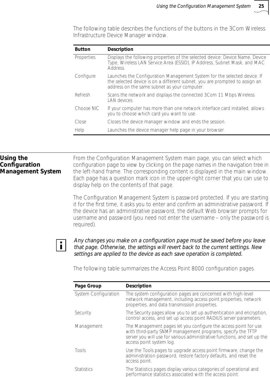Using the Configuration Management System 25The following table describes the functions of the buttons in the 3Com Wireless Infrastructure Device Manager window.Using the Conﬁguration Management SystemFrom the Conﬁguration Management System main page, you can select which conﬁguration page to view by clicking on the page names in the navigation tree in the left-hand frame. The corresponding content is displayed in the main window. Each page has a question mark icon in the upper-right corner that you can use to display help on the contents of that page.The Conﬁguration Management System is password protected. If you are starting it for the ﬁrst time, it asks you to enter and conﬁrm an administrative password. If the device has an administrative password, the default Web browser prompts for username and password (you need not enter the username &ndash; only the password is required).The following table summarizes the Access Point 8000 conﬁguration pages.Button DescriptionProperties Displays the following properties of the selected device: Device Name, Device Type, Wireless LAN Service Area (ESSID), IP Address, Subnet Mask, and MAC Address.Configure Launches the Configuration Management System for the selected device. If the selected device is on a different subnet, you are prompted to assign an address on the same subnet as your computer.Refresh Scans the network and displays the connected 3Com 11 Mbps Wireless LAN devices.Choose NIC If your computer has more than one network interface card installed, allows you to choose which card you want to use.Close Closes the device manager window and ends the session.Help Launches the device manager help page in your browser.Any changes you make on a conﬁguration page must be saved before you leave that page. Otherwise, the settings will revert back to the current settings. New settings are applied to the device as each save operation is completed.Page Group DescriptionSystem Configuration The system configuration pages are concerned with high-level network management, including access point properties, network properties, and data transmission properties.Security The Security pages allow you to set up authentication and encryption, control access, and set up access point RADIUS server parameters.Management The Management pages let you configure the access point for use with third-party SNMP management programs, specify the TFTP server you will use for various administrative functions, and set up the access point system log.Tools Use the Tools pages to upgrade access point firmware, change the administration password, restore factory defaults, and reset the access point.Statistics The Statistics pages display various categories of operational and performance statistics associated with the access point.