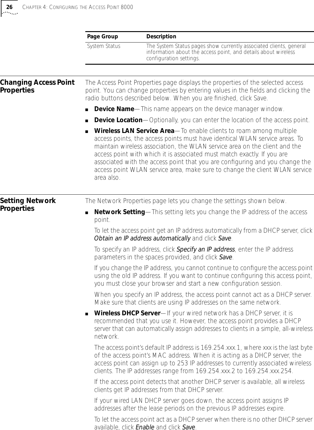 26 CHAPTER 4: CONFIGURING THE ACCESS POINT 8000Changing Access Point Properties The Access Point Properties page displays the properties of the selected access point. You can change properties by entering values in the ﬁelds and clicking the radio buttons described below. When you are ﬁnished, click Save.■Device Name&mdash;This name appears on the device manager window.■Device Location&mdash;Optionally, you can enter the location of the access point.■Wireless LAN Service Area&mdash;To enable clients to roam among multiple access points, the access points must have identical WLAN service areas. To maintain wireless association, the WLAN service area on the client and the access point with which it is associated must match exactly. If you are associated with the access point that you are conﬁguring and you change the access point WLAN service area, make sure to change the client WLAN service area also.Setting Network Properties The Network Properties page lets you change the settings shown below. ■Network Setting&mdash;This setting lets you change the IP address of the access point.To let the access point get an IP address automatically from a DHCP server, click Obtain an IP address automatically and click Save.To specify an IP address, click Specify an IP address, enter the IP address parameters in the spaces provided, and click Save. If you change the IP address, you cannot continue to conﬁgure the access point using the old IP address. If you want to continue conﬁguring this access point, you must close your browser and start a new conﬁguration session.When you specify an IP address, the access point cannot act as a DHCP server. Make sure that clients are using IP addresses on the same network. ■Wireless DHCP Server&mdash;If your wired network has a DHCP server, it is recommended that you use it. However, the access point provides a DHCP server that can automatically assign addresses to clients in a simple, all-wireless network.The access point&rsquo;s default IP address is 169.254.xxx.1, where xxx is the last byte of the access point&rsquo;s MAC address. When it is acting as a DHCP server, the access point can assign up to 253 IP addresses to currently associated wireless clients. The IP addresses range from 169.254.xxx.2 to 169.254.xxx.254.If the access point detects that another DHCP server is available, all wireless clients get IP addresses from that DHCP server. If your wired LAN DHCP server goes down, the access point assigns IP addresses after the lease periods on the previous IP addresses expire.To let the access point act as a DHCP server when there is no other DHCP server available, click Enable and click Save. System Status The System Status pages show currently associated clients, general information about the access point, and details about wireless configuration settings.Page Group Description