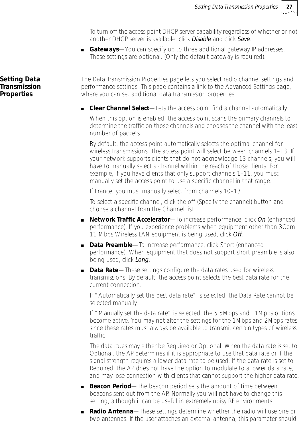 Setting Data Transmission Properties 27To turn off the access point DHCP server capability regardless of whether or not another DHCP server is available, click Disable and click Save.■Gateways&mdash;You can specify up to three additional gateway IP addresses. These settings are optional. (Only the default gateway is required).Setting Data Transmission PropertiesThe Data Transmission Properties page lets you select radio channel settings and performance settings. This page contains a link to the Advanced Settings page, where you can set additional data transmission properties.■Clear Channel Select&mdash;Lets the access point ﬁnd a channel automatically.When this option is enabled, the access point scans the primary channels to determine the trafﬁc on those channels and chooses the channel with the least number of packets.By default, the access point automatically selects the optimal channel for wireless transmissions. The access point will select between channels 1&ndash;13. If your network supports clients that do not acknowledge 13 channels, you will have to manually select a channel within the reach of those clients. For example, if you have clients that only support channels 1&ndash;11, you must manually set the access point to use a speciﬁc channel in that range.If France, you must manually select from channels 10&ndash;13.To select a speciﬁc channel, click the off (Specify the channel) button and choose a channel from the Channel list. ■Network Trafﬁc Accelerator&mdash;To increase performance, click On (enhanced performance). If you experience problems when equipment other than 3Com 11 Mbps Wireless LAN equipment is being used, click Off.■Data Preamble&mdash;To increase performance, click Short (enhanced performance). When equipment that does not support short preamble is also being used, click Long.■Data Rate&mdash;These settings conﬁgure the data rates used for wireless transmissions. By default, the access point selects the best data rate for the current connection.If &ldquo;Automatically set the best data rate&rdquo; is selected, the Data Rate cannot be selected manually.If &ldquo;Manually set the data rate&rdquo; is selected, the 5.5Mbps and 11Mpbs options become active. You may not alter the settings for the 1Mbps and 2Mbps rates since these rates must always be available to transmit certain types of wireless trafﬁc.The data rates may either be Required or Optional. When the data rate is set to Optional, the AP determines if it is appropriate to use that data rate or if the signal strength requires a lower data rate to be used. If the data rate is set to Required, the AP does not have the option to modulate to a lower data rate, and may lose connection with clients that cannot support the higher data rate.■Beacon Period&mdash;The beacon period sets the amount of time between beacons sent out from the AP. Normally you will not have to change this setting, although it can be useful in extremely noisy RF environments.■Radio Antenna&mdash;These settings determine whether the radio will use one or two antennas. If the user attaches an external antenna, this parameter should 