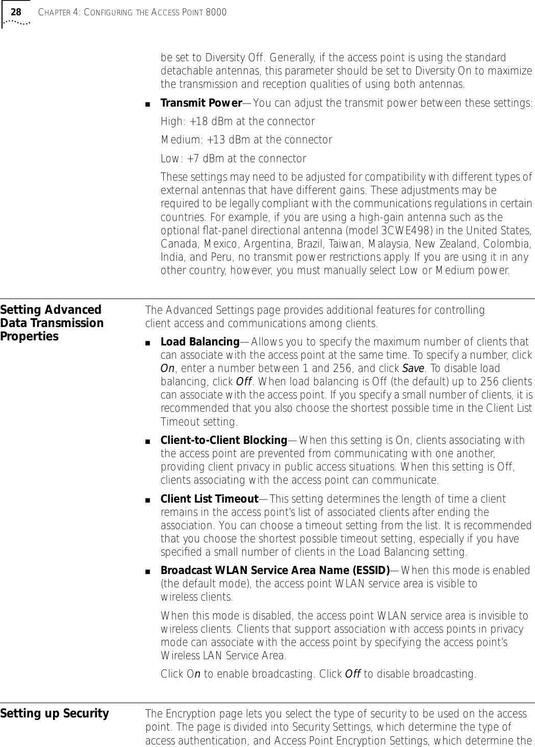 28 CHAPTER 4: CONFIGURING THE ACCESS POINT 8000be set to Diversity Off. Generally, if the access point is using the standard detachable antennas, this parameter should be set to Diversity On to maximize the transmission and reception qualities of using both antennas. ■Transmit Power&mdash;You can adjust the transmit power between these settings:High: +18 dBm at the connectorMedium: +13 dBm at the connectorLow: +7 dBm at the connectorThese settings may need to be adjusted for compatibility with different types of external antennas that have different gains. These adjustments may be required to be legally compliant with the communications regulations in certain countries. For example, if you are using a high-gain antenna such as the optional ﬂat-panel directional antenna (model 3CWE498) in the United States, Canada, Mexico, Argentina, Brazil, Taiwan, Malaysia, New Zealand, Colombia, India, and Peru, no transmit power restrictions apply. If you are using it in any other country, however, you must manually select Low or Medium power.Setting Advanced Data Transmission PropertiesThe Advanced Settings page provides additional features for controlling client access and communications among clients.■Load Balancing&mdash;Allows you to specify the maximum number of clients that can associate with the access point at the same time. To specify a number, click On, enter a number between 1 and 256, and click Save. To disable load balancing, click Off. When load balancing is Off (the default) up to 256 clients can associate with the access point. If you specify a small number of clients, it is recommended that you also choose the shortest possible time in the Client List Timeout setting.■Client-to-Client Blocking&mdash;When this setting is On, clients associating with the access point are prevented from communicating with one another, providing client privacy in public access situations. When this setting is Off, clients associating with the access point can communicate.■Client List Timeout&mdash;This setting determines the length of time a client remains in the access point&rsquo;s list of associated clients after ending the association. You can choose a timeout setting from the list. It is recommended that you choose the shortest possible timeout setting, especially if you have speciﬁed a small number of clients in the Load Balancing setting.■Broadcast WLAN Service Area Name (ESSID)&mdash;When this mode is enabled (the default mode), the access point WLAN service area is visible to wireless clients. When this mode is disabled, the access point WLAN service area is invisible to wireless clients. Clients that support association with access points in privacy mode can associate with the access point by specifying the access point&rsquo;s Wireless LAN Service Area.Click On to enable broadcasting. Click Off to disable broadcasting. Setting up Security The Encryption page lets you select the type of security to be used on the access point. The page is divided into Security Settings, which determine the type of access authentication, and Access Point Encryption Settings, which determine the 