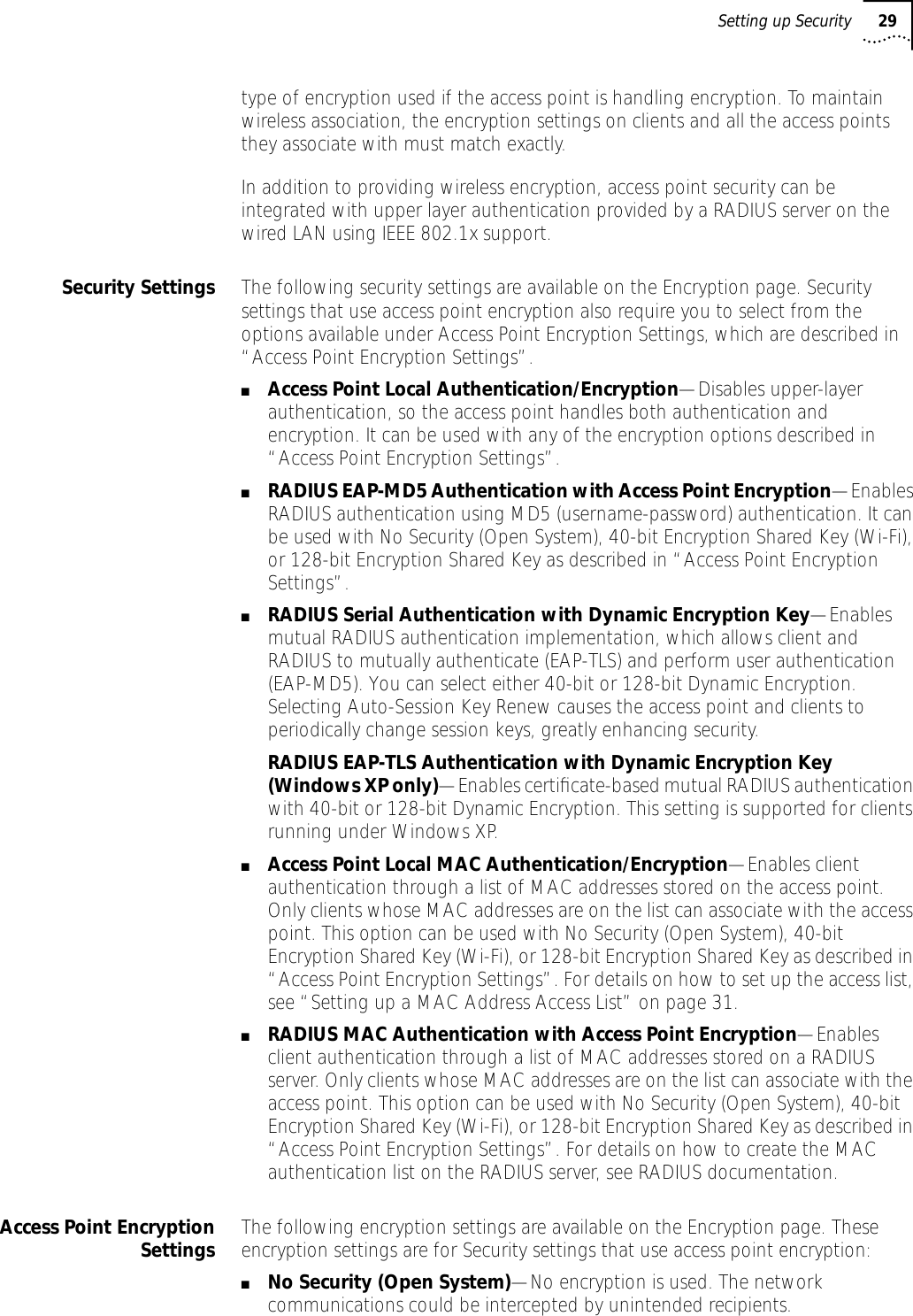 Setting up Security 29type of encryption used if the access point is handling encryption. To maintain wireless association, the encryption settings on clients and all the access points they associate with must match exactly. In addition to providing wireless encryption, access point security can be integrated with upper layer authentication provided by a RADIUS server on the wired LAN using IEEE 802.1x support. Security Settings The following security settings are available on the Encryption page. Security settings that use access point encryption also require you to select from the options available under Access Point Encryption Settings, which are described in &ldquo;Access Point Encryption Settings&rdquo;.■Access Point Local Authentication/Encryption&mdash;Disables upper-layer authentication, so the access point handles both authentication and encryption. It can be used with any of the encryption options described in &ldquo;Access Point Encryption Settings&rdquo;.■RADIUS EAP-MD5 Authentication with Access Point Encryption&mdash;Enables RADIUS authentication using MD5 (username-password) authentication. It can be used with No Security (Open System), 40-bit Encryption Shared Key (Wi-Fi), or 128-bit Encryption Shared Key as described in &ldquo;Access Point Encryption Settings&rdquo;.■RADIUS Serial Authentication with Dynamic Encryption Key&mdash;Enables mutual RADIUS authentication implementation, which allows client and RADIUS to mutually authenticate (EAP-TLS) and perform user authentication (EAP-MD5). You can select either 40-bit or 128-bit Dynamic Encryption. Selecting Auto-Session Key Renew causes the access point and clients to periodically change session keys, greatly enhancing security.RADIUS EAP-TLS Authentication with Dynamic Encryption Key (Windows XP only)&mdash;Enables certiﬁcate-based mutual RADIUS authentication with 40-bit or 128-bit Dynamic Encryption. This setting is supported for clients running under Windows XP.■Access Point Local MAC Authentication/Encryption&mdash;Enables client authentication through a list of MAC addresses stored on the access point. Only clients whose MAC addresses are on the list can associate with the access point. This option can be used with No Security (Open System), 40-bit Encryption Shared Key (Wi-Fi), or 128-bit Encryption Shared Key as described in &ldquo;Access Point Encryption Settings&rdquo;. For details on how to set up the access list, see &ldquo;Setting up a MAC Address Access List&rdquo; on page 31. ■RADIUS MAC Authentication with Access Point Encryption&mdash;Enables client authentication through a list of MAC addresses stored on a RADIUS server. Only clients whose MAC addresses are on the list can associate with the access point. This option can be used with No Security (Open System), 40-bit Encryption Shared Key (Wi-Fi), or 128-bit Encryption Shared Key as described in &ldquo;Access Point Encryption Settings&rdquo;. For details on how to create the MAC authentication list on the RADIUS server, see RADIUS documentation. Access Point EncryptionSettings The following encryption settings are available on the Encryption page. These encryption settings are for Security settings that use access point encryption:■No Security (Open System)&mdash;No encryption is used. The network communications could be intercepted by unintended recipients.